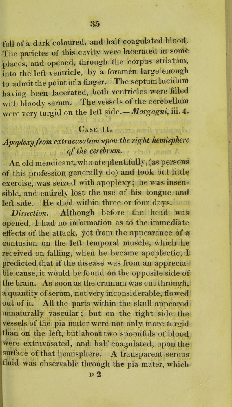 full of a dark coloured, and half coagulated blood. The parietes of this cavity were lacerated in som6 places, and opened, through the corpus striatum, into the left ventricle, by a foramen large enough to admit the point of a finger. The septum lucidum having been lacerated, both ventricles were filled with bloody serum. The vessels of the cerebellum were very turgid on the left side.—Morgagni, iii. 4. Case 11. Apoplexy from extravasation upon the right hemispliere of the cerebrum. An old mendicant, who ate plentiMly, (as persons of this profession generally do) and took but little exercise, was seized with apoplexy; he was insen- sible, and entirely lost the use of his tongue and left side. He died within three or four days. Dissection. Although before the head was> opened, I had no information as to the immediate effects of the attack, yet from the appearance of a contusion on the left temporal muscle, which he received on falling, when he became apoplectic, li predicted that if the disease was from an apprecia- ble cause, it would be found on the opposite side of I the brain. As soon as the cranium was cut through, I a quantity of serum, not very inconsiderable, flowed I out of it. All the parts within the skull appeared [unnaturally vascular; but on the right side the [Vessels of the pia mater were not only more turgid than on the left, but about two spoonfuls of blood were extravasated, and half coagulated, upon the surface of that hemisphere. A transparent serous fluid was observable through the pia mater, which D 2