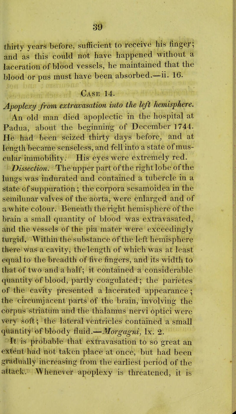 thirty years before, sufficient to receive his finger; and as this could not have happened without ^ laceration of blood vessels, he maintained that the blood or pus must have been absorbed.—ii. 16. Case 14. Apoplexy from extravasation into the left hemisphere. An old man died apoplectic in the hospital at Padua, about the beginning of December 1744. He had been seized thirty days before, and at length became senseless, and fell into a state of mus- cular immobility. His eyes were extremely red. Dissection. The upper part of the right lobe of the lungs was indurated and contained a tubercle in a state of suppuration; the corpora sesamoidea in the semilunar valves of the aorta, were enlarged and of a white colour. Beneath the right hemisphere of the brain a small quantity of blood was extravasated, and the vessels of the pia mater were exceedingly turgid. Within the substance of the left hemisphere there was a cavity, the length of which was at least equal to the breadth of five fingers, and its width to that of two and a half; it contained a considerable quantity of blood, partly coagulated; the parietes of the cavity presented a lacerated appearance; the circumjacent parts of the brain, involving the corpus striatum and the thalamus nervi optici were v^ry soft; the lateral ventricles contained a small quantity of bloody fluid.—Morgagni, Ix. 2. It is probable that extravasation to so great an e^ctent had not taken place at once, but had been gradually increasing from the earliest period of the attack. Whenever apoplexy is threatened, it is