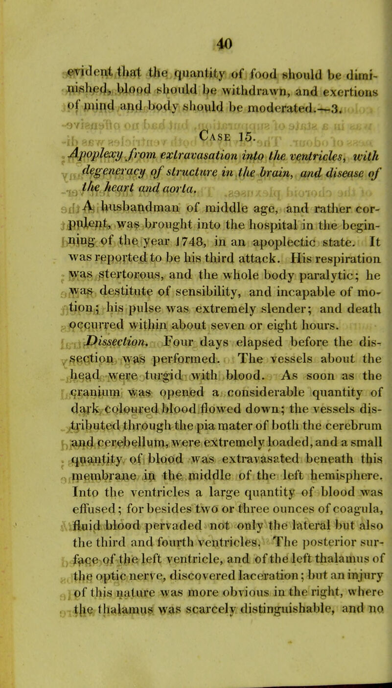 a^ideiit that the quantity of food should be diinr- .;pighed, blood should be withdrawn, and exertions jpf mind and body should be moderated.—3. .^^jpoplexy from extravasation into t/ie ventricles, with Xm^^S^^^^ '^^y of structure in^^ie brain, and disease of -ixyf^Jim^ 9^<^9rla,^ ...^ ... > 9ibAfJ*^handmari of middle age, and rather cor- Ji)pJl^/ix 'Waf ^brought into the hospital in tlie begin- l^i^ing of the year J 748, in an apoplectic state. It was rieported to be his third attack. His respiration ^]«i^asrStertorous, and the whole body paralytic; he r,;wa^ destitute of sensibility, and incapable of mo- j'^tion; his pulse was extremely slender; and death J, occurred within about seven or eight hours, jj Dissection, Four days elapsed before the dis- ysection was performed. The vessels about the .head were turgid with blood. As soon as the f (^ranium was opened a considerable quantity of dai'k, coloured blood flowed dow^n; the vessels dis- .tj'ibuted through the pia mater of both the cerebrum |^.and cerebellum, were extremely loaded, and a small . quantity, of 1 blood was extravasated beneath this ^ niembrane in the, middle of the left hemisphere. Into the ventricles a large quantity of blood was effused; for besides two or three ounces of coagula, s, fluid blood pervaded not only the lateral but also the third and fourth ventricles. The ])osterior sur^ J) f^fiC rQf ;the left ventricle, and of the left thalamus of ^, the optic nerve, discovered laceration; but an injury pf this nature was more obvious in the right, wliere Q- t||e: thalamus was scarcely distinguishable, and no.