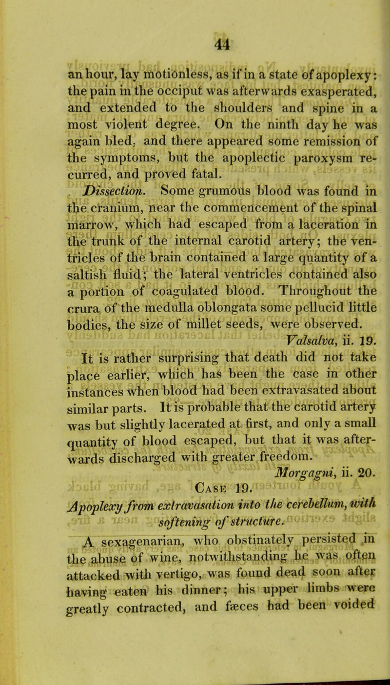 1 an hour, lay motionless, as if in a state of apoplexy: the pain in the occiput was afterwards exasperated, i and extended to the shoulders and spine in a most violent degree. On the ninth day he was j again bled, and there appeared some remission of ^ the symptoms, but the apoplectic paroxysm re- \ curred, and proved fatal. ^ J Dissection. Some grumotls blood was found in ' tfee cranium, near the commencement of the spinal marrow, which had escaped from a laceration in , the trunk of the internal carotid artery; the ven- ] tricles of the brain contained a large quantity of a i saltish fluid ; the lateral ventricles contained also a portion of coagulated blood. Throughout the crura of the medulla oblongata some pellucid little bodies, the size of millet seeds, were observed. Valsalva, ii. 19. ' It is rather surprising that death did not take j place earlier, which has been the case in other I instances when blood had been extravasated about | similar parts. It is probable that the carotid artery i was but slightly lacerated at first, and only a small ' quantity of blood escaped, but that it was after- ; wards discharged with greater freedom. Morgagni, ii. 20. ! Case 19. ' Apoplexy from exlravasation into the cerebellum, with woa softening of structured'' A sexagenarian, who obstinately persisted jn j the abuse of wine, notwithstanding he was ofteri attacked with vertigo, was found dead soon afte^ having eaten his dinner; his upper limbs were greatly contracted, and faeces had been voided j