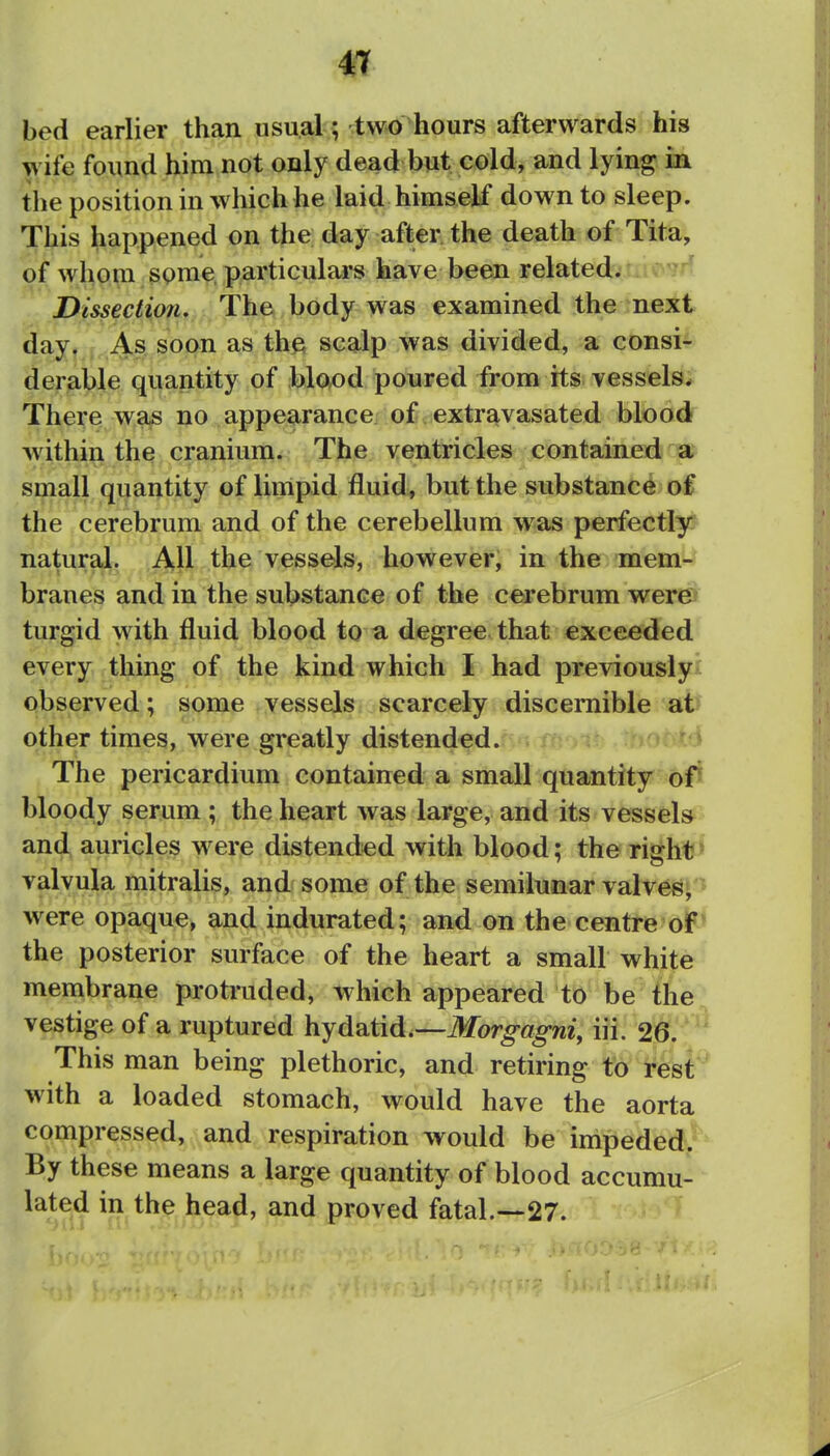 bed earlier than usual; two hours afterwards his wife found him not only dead but cold, and lying in the position in which he laid himself down to sleep. This happened on the day after the death of Tita, of whom some, particulars have been related. ^ ' Dissection, The body was examined the next day. As soon as the scalp was divided, a consi- derable quantity of blood poured from its vessels^ There was no appearance, of. extravasated blood within the cranium. The ventricles contained a small quantity of limpid fluid, but the substance of the cerebrum and of the cerebellum was perfectly natural. All the vessels, however, in the mem- branes and in the substance of the cerebrum wer© turgid with fluid blood to a degree that exceeded every thing of the kind which I had previously! observed; some vessels scarcely discernible at other times, were greatly distended. .  i The pericardium contained a small quantity ofi bloody serum ; the heart was large, and its vessels^ and auricles were distended with blood; the right» valvula mitralis, and some of the semilunar valvesj'J were opaque, and indurated; and on the centre oF* the posterior surface of the heart a small white membrane protruded, which appeared to be the vestige of a ruptured hydatid.—ifeTor^^o-m', iii. 26. This man being plethoric, and retiring to rest* with a loaded stomach, would have the aorta compressed, and respiration would be impeded.^^ By these means a large quantity of blood accumu- lated in the head, and proved fatal.—27. '