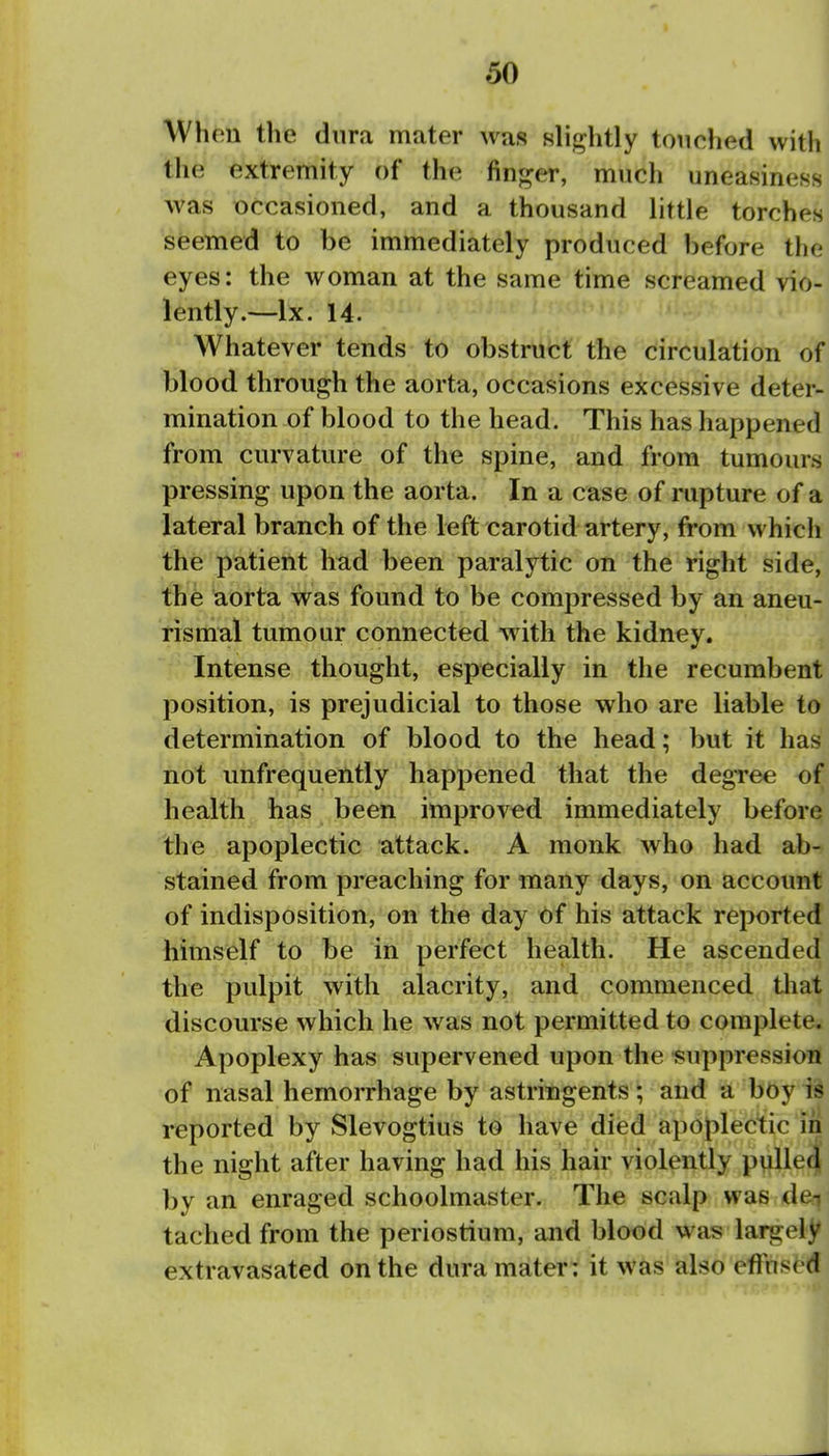 When the dura mater was slightly touched with the extremity of the finger, much uneasiness ^ was occasioned, and a thousand little torches! seemed to be immediately produced before the! eyes: the woman at the same time screamed vio-^ lently.—Ix. 14. | Whatever tends to obstruct the circulation of| blood through the aorta, occasions excessive deter-j mination of blood to the head. This has happened! from curvature of the spine, and from tumours! pressing upon the aorta. In a case of rupture of a; lateral branch of the left carotid artery, from which i the patient had been paralytic on the right side, I the aorta was found to be comjjressed by an aneu-' rismal tumour connected with the kidney. ' Intense thought, especially in the recumbent' position, is prejudicial to those who are liable to! determination of blood to the head; but it has': not unfrequently happened that the degree of? health has been improved immediately before;i the apoplectic attack. A monk who had ab-.j stained from preaching for many days, on account ! of indisposition, on the day of his attack reported^ himself to be in perfect health. He ascended: the pulpit with alacrity, and commenced tliat. discourse which he was not permitted to completCij Apoplexy has supervened upon the suppression 1 of nasal hemoiThage by astringents; and a bOy ii! reported by Slevogtius to have died apoplectic in; the night after having had his hair violently pulletj; by an enraged schoolmaster. The scalp was deii tached from the periostium, and blood was largely extravasated on the dura mater: it was also effused: