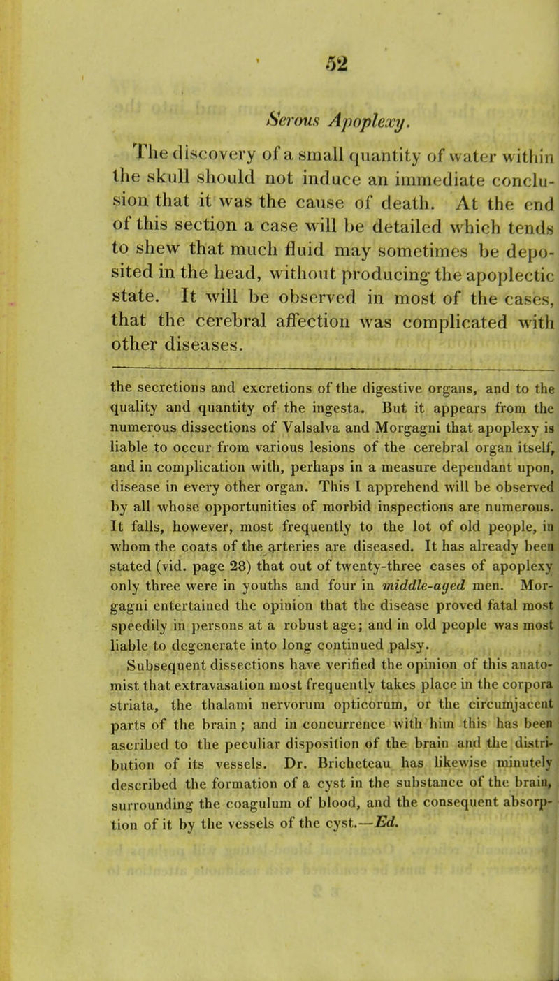 Serous Apoplexy. I The discovery of a small quantity of water within' the skull should not induce an immediate conclu- sion that it was the cause of death. At the end of this section a case will be detailed w hich tends to shew that much fluid may sometimes be depo- sited in the head, without producing the apoplectic; state. It will be observed in most of the cases,' that the cerebral affection was complicated with: other diseases. ' the secretions and excretions of the digestive organs, and to the ; quality and quantity of the ingesta. But it appears from the] numerous dissections of Valsalva and Morgagni that apoplexy \%\ liable to occur from various lesions of the cerebral organ itself,, and in complication with, perhaps in a measure dependant upon, ■ disease in every other organ. This I apprehend will be observed i by all whose opportunities of morbid inspections are numerous. ] It falls, however, most frequently to the lot of old people, in, whom the coats of the arteries are diseased. It has already been^ stated (vid. page 28) that out of twenty-three cases of apoplexy \ only three were in youths and four in middle-aged men. Mor- ] gagni entertained the opinion that the disease proved fatal most | speedily in persons at a robust age; and in old people was most'. liable to degenerate into long continued palsy. Subsequent dissections have verified the opinion of this anato- i mist that extravasation most frequently takes place in the corpora | striata, the thalami nervorum opticorum, or the circumjacent, parts of the brain; and in concurrence with him this has been j ascribed to the peculiar disposition of the brain and the distri- bution of its vessels. Dr. Bricheteau has likewise minutely described the formation of a cyst in the substance of the brain, surrounding the coagulum of blood, and the consequent absorp- tion of it by the vessels of the cyst.—^rf. ^ ■