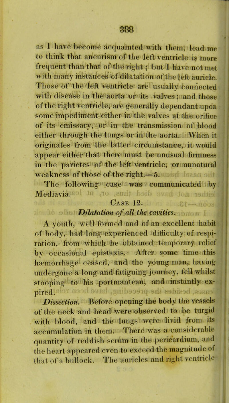 S88 as I liavp become acquainted with them, lead me to think that aneurism of the left ventricle is more frequent than that of the right; but I have not met with many instances of dilatation of the left auricle. Those of the left ventricle are usually connected with disease in th6 aorta or its valves; and those of the right ventricle, are generally dependant upon some impedirrient either in the valves at the orifice of its emissary, or in the transmission of blood either through the lungs or in the aorta. When it originates from the latter circumstance, it would appear either that there must be unusual firmness in the parietes of the left ventricle, or unnatural weakness of those of the right.—5. The following case was communicated by Mediavia. 1 is »w .rnjdi * Case 12. Dilatation of all t/ie cavities. A youth, wtell formed and of an excellent habit of body, had long experienced difficulty of respi- ration, from which he obtained temporary rehof by occasional epistaxis^. After some time this haemorrhage ceased, and the young man, having undergone a long and fatiguing jouniey, fell whilst stooping to his portmanteau-, and instantly ex- pired. ;ii>yO'Jl(| c*ilv» ^ Dissection. Before opening the body the vessels of the neck and head were observed to be turgid .with blood, and the lungs were livid from its accumulation in them. There was a considerable quantity of reddish serum in the pericardium, and the heart appeared even to exceed the magnitude of that of a bullock. The auricles and right ventricle