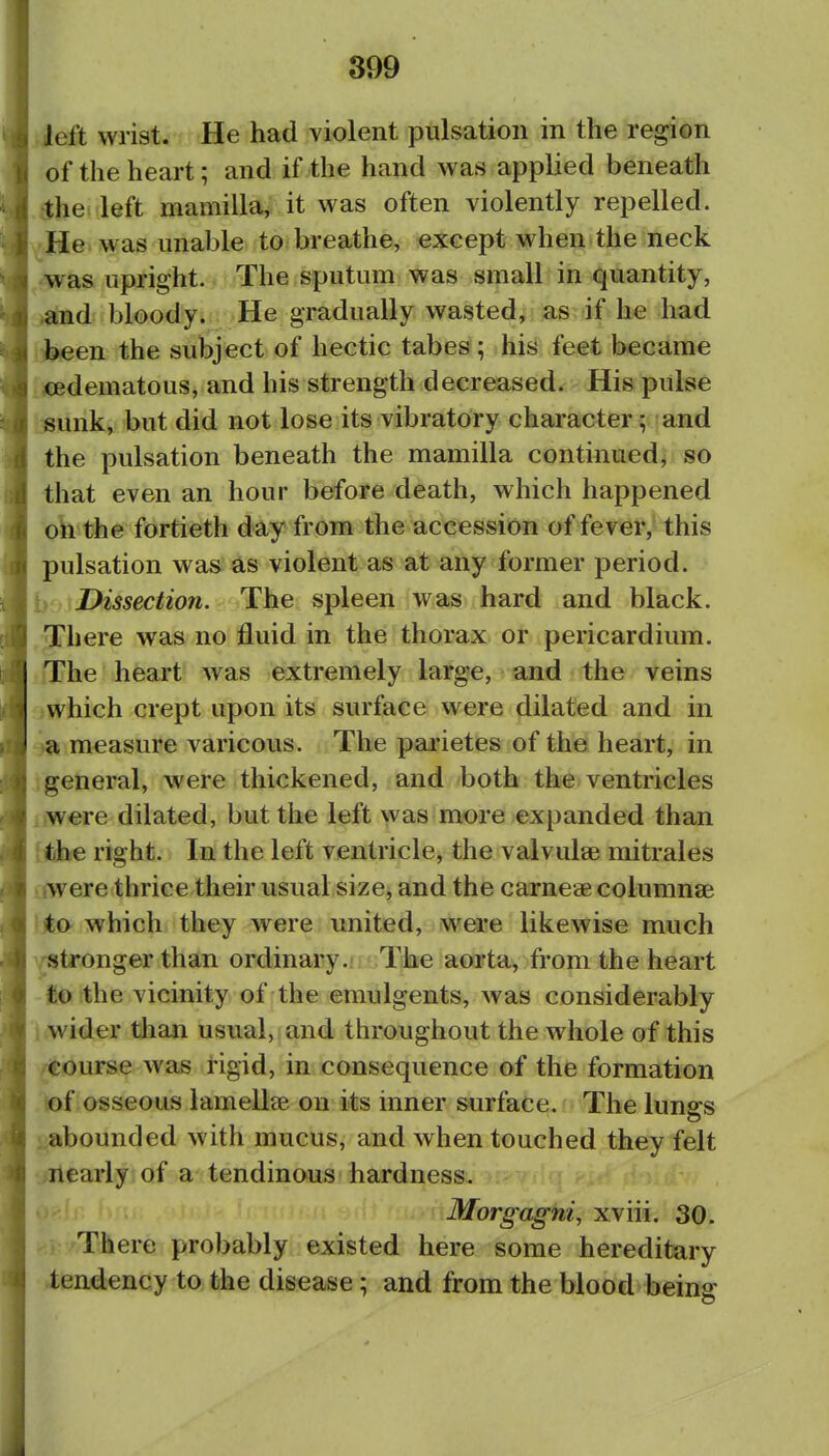 ieft wrist. He had violent pulsation in the region of the heart; and if the hand was applied beneath •the left mamilla,; it was often violently repelled. He was unable to breathe, except when the neck was upright. The sputum was small in quantity, and bloodyi He gradually wasted, as if he had been the subject of hectic tabes; his feet became ;<Edematous, and his strength decreased. His pulse sunk, but did not lose its vibratory character; and the pulsation beneath the mamilla continued, so that even an hour before death, which happened on the fortieth day from the accession of fever, this pulsation was as violent as at any former period, i Dissection. The spleen was hard and black. There was no fluid in the thorax or pericardium. iThe heart was extremely large, and the veins ■Jwhich crept upon its surface were dilated and in '3a measure varicous. The pai'ietes of the heart, in 'general, were thickened, and both the ventricles , were dilated, but the left was more expanded than (the right. In the left ventricle, the valvulse mitrales aw ere thrice their usual size, and the carneae columnae )jto- which they were united, were likewise much /stronger than ordinary.ii ' The aorta, from the heart to the vicinity of the emulgents, was considerably I wider than usual, and throughout the whole of this /Course was tigid, in consequence of the formation of osseous laraellse on its inner surface. The lungs . abounded with mucus, and when touched they felt nearly of a tendinous hardness. Morgagni, xviii. 30. There probably existed here some hereditary tendency to the disease; and from the blood being