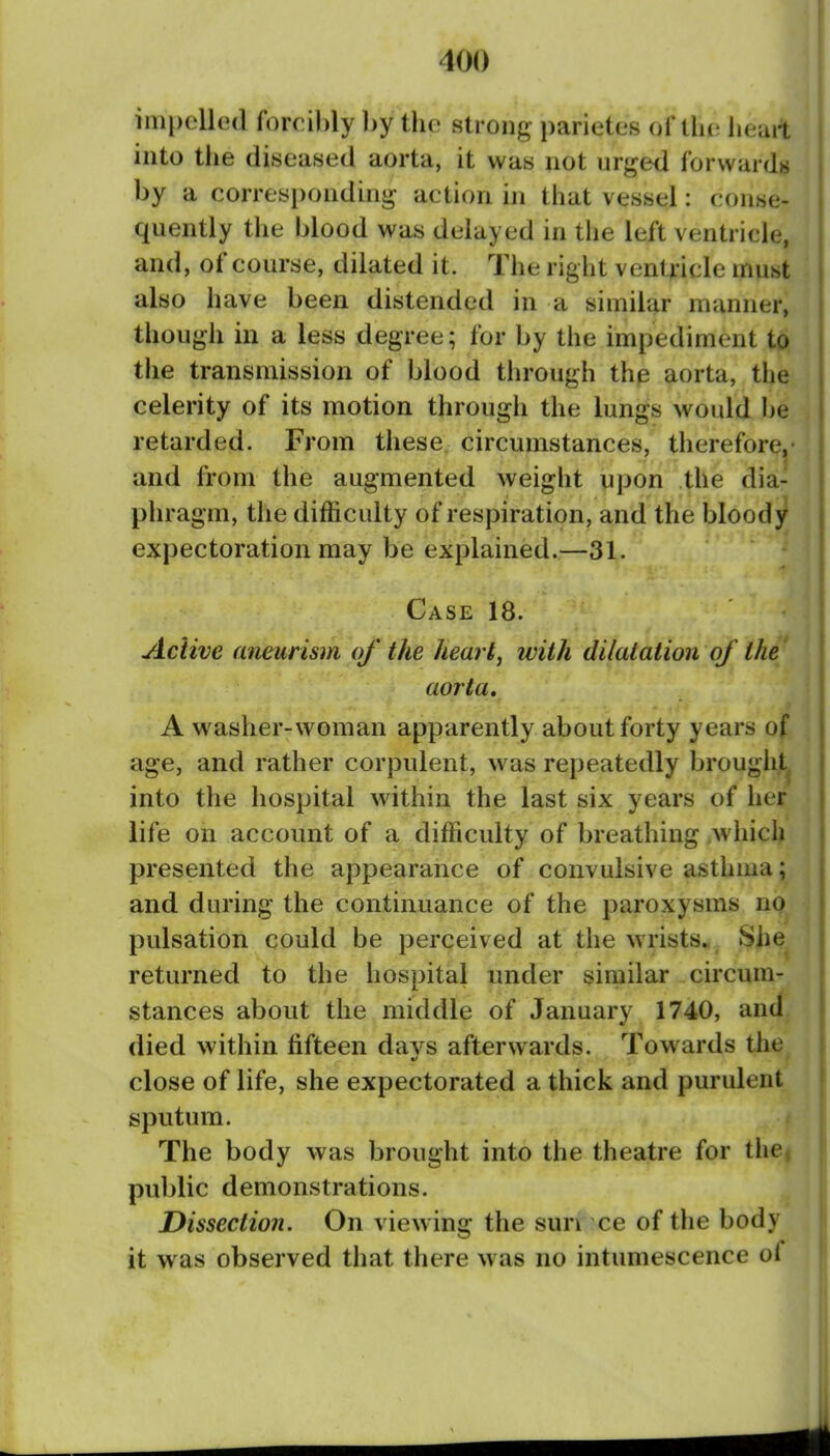 impelled forcibly ])y the strong- parietcs ui'lhv. lieait into the diseased aorta, it was not urged forwards by a corresponding- action in that vessel: conse- quently the blood was delayed in the left ventricle, and, of course, dilated it. The right ventricle must also have been distended in a similar manner, though in a less degree; for by the impediment to the transmission of blood through the aorta, the celerity of its motion through the lungs would be retarded. From these circumstances, therefore,* and from the augmented weight upon the dia- phragm, the difficulty of respiration, and the bloody expectoration may be explained.—31. Case 18. Active aneurism of the heart, with dilatation of the aorta. A washer-woman apparently about forty years of age, and rather corpulent, was repeatedly brought^ into the hospital within the last six years of her life on account of a difficulty of breathing which presented the appearance of convulsive asthma; and during the continuance of the paroxysms no pulsation could be perceived at the wrists. Siie^ returned to the hospital under similar circum- stances about the middle of January 1740, and died within fifteen davs afterwards. Towards the ft/ close of life, she expectorated a thick and purulent sputum. The body was brought into the theatre for tiie, public demonstrations. Dissection. On viewing the sun ce of the body it was observed that there was no intumescence of