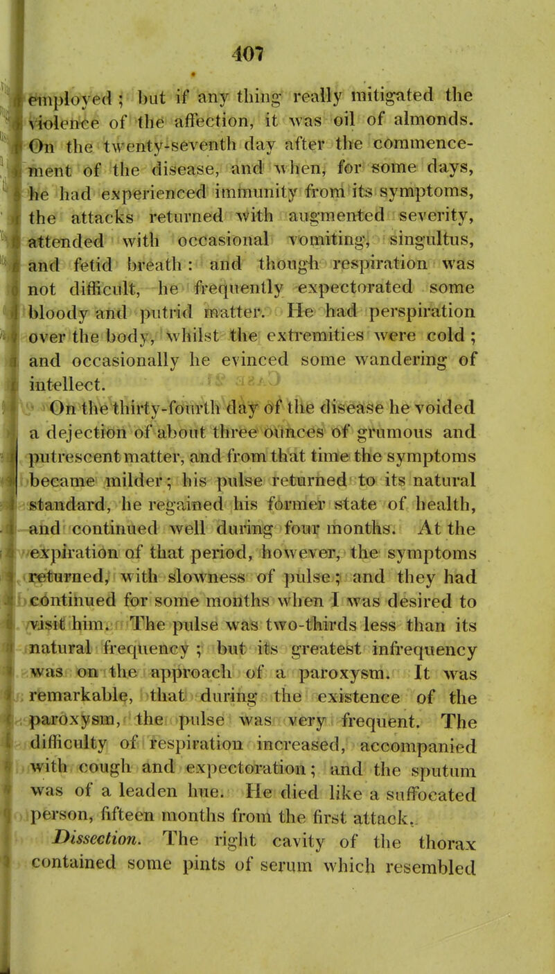 employed ; but if any tiling really mitigated the vioieftce of the affection, it was oil of almonds. #n the twenty-seventh day after the commence- ment of the disease, and when, for some days, >fee had experienced immunity frorri its symptoms, th^f attacks returned with augmented severity, attended with occasional vomiting, singultus, and fetid breath: arid though respiration was not difficult, -he^'frequently expectorated some bloody arid putrid matter. He had perspiration HOver the body, whilst the extremities were cold; and occasionally he evinced some wandering of intellect. ^^«^-> vi' > On thfe thirty-muAh'a%?<^i^^fte dte^fe h^Voided a dejectiori of about three 6Vthces of grumous and putrescent matter, and from that time the symptoms [•became milder; his pulse returned to its natural standard, he regained his former state of health, nd'continued well during four months. At the I'/expiratibn of that period, however, the symptoms Lreturned, w ith slowness of pulse ;■ and they had lb continued for some months when I was desired to 1./visit him. ' The pulse was two-thirds less than its |-inatural frequency ; but its greatest infrequency |.kwas on the approach of a paroxysm. It was b; remarkable, that during the existence of the L'pardxysm, the pulse was very frequent. The b,i difficulty of respiration increased, accompanied biwith cough and expectoration; and the sputum was of a leaden hue. He died like a suffocated oiperson, fifteen months from the first attack, f) Dissection. The right cavity of the thorax ■ contained some pints of serum which resembled