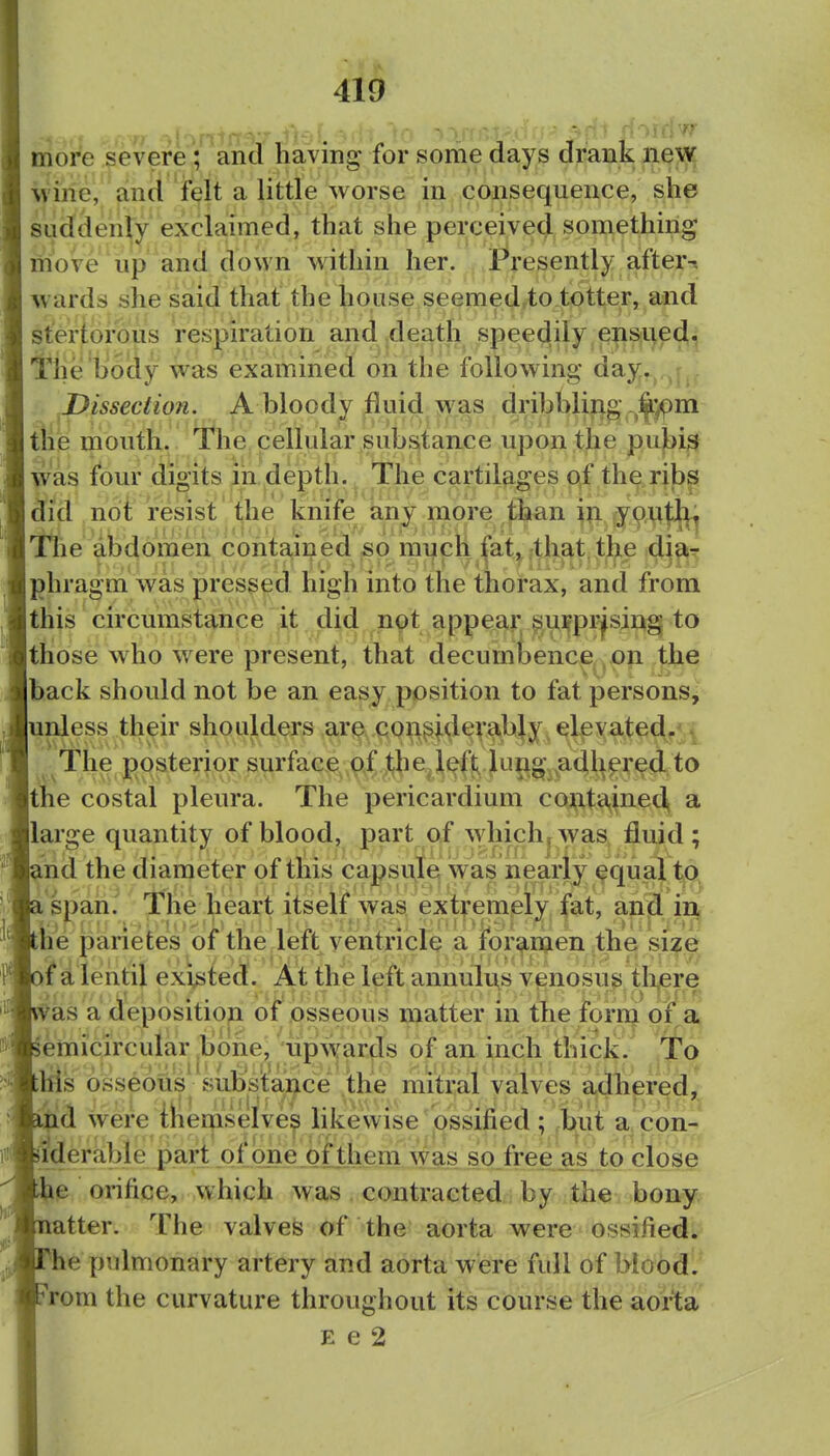 more severe; and having for some days drank nevs^ M'ine, and felt a little worse in consequence, she suddenly exclaimed, that she perceived something moVe up and down within her. Presently after-s wards she said that the house seemed.to totter, and stertorous respiration and .death speedily ej|lS|l)pd^|; i'lie body was examined on the following day,^,,^,; Dissection. A bloody fluid was dribbli^i|g ,^|.)pni tHe mouth. The cellular substance upon the pubis was four digits in depth. The cartil^-ges c\f th^^rjf)^ d^id not resist ^he knife any niore l^an in y9^|;|]fj The abdomen contained so mi^ch |at^;th^t ^lie dj^> phragm was pressed high into the thorax, and from this circumstance it did not appear sinfpi'^sing to those who were present, that decumbence on the back should not be an easy position to fat persons, unless their shoulders are coft^iderabjy. elevated.-^ The posterior surface .pi jtbe^l^ft^ Jung^-.^adh^ the costal pleura. The pericardium coAUa,ine4 a large quantity of blood, part of whichjwas fluid; nd the diameter of this capsule waVnearly ^qual tjQt 'span. The heart itself was extremely fat, anjl inj fee parietes of the left ventricle a fjor^n^ien the si?g jfd lentil existed. At the left anniilu^s venosus tlijere as a depositiop^ of osseous matter in the foirin of a emicircular .bone, upSvards of an inch thick. To iSs osseous subfsW^ce the mitral valves adhered^ ^d wereihemselve^ likewise ossified ; but a con- iiderable part of one of them was so_ free as to close e orifice, which was contracted by the bony atter. The valvefe of the aorta were ossifiedL* he pulmonary artery and aorta were full of biood'.^ rom the curvature throughout its course the aorta E e 2