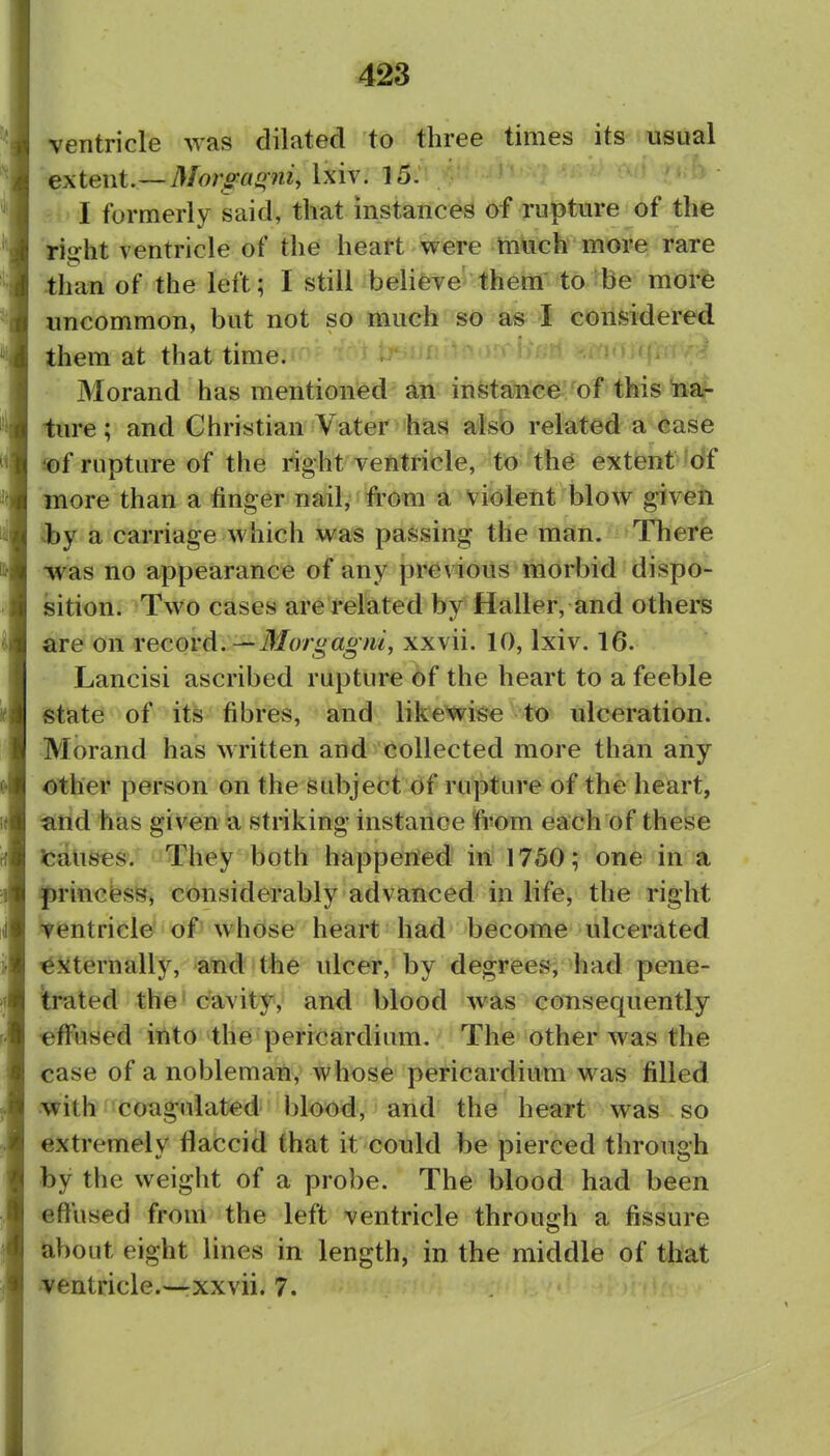 ventricle was dilated to three times its usual extent.—Moro-anrtii^ Ixiv. 15. I formerly said, that instances of rupture of th^ rii?ht ventricle of the heart were much more rare than of the left; I still believe them to ibe more uncommon, but not so much so as I considered them at that time. Morand has mentioned an instance of this iia- ture; and Christian Vater has also related a case iof rupture of the right ventricle, to th6 extent of more than a finger nail, from a violent blow given ^by a carriage which was passing the man. There -was no appearance of any previous morbid dispo- sition. Two cases are related by Haller, and others are on record. — 3Iorgagm, xxvii. 10, Ixiv. 16. Lancisi ascribed rupture Of the heart to a feeble state of its fibres, and likewise to ulceration. Morand has written and collected more than any other person on the subject of rupture of the heart, and has given a striking instance from each of these JcaUses. They both happened in 1750; one in a princfesSj considerably advanced in life, the right 'yentricle' of'whose heart had become ulcerated ^Jiternally, and the ulcer, by degrees, had pene- trated the - cavity, and blood was consequently effused into the pericardium. The other was the case of a nobleman, whose pericardium was filled with coagulated blood, and the heart was so extremely flaccid that it could be pierced through by the weight of a probe. The blood had been effused from the left ventricle through a fissure about eight lines in length, in the middle of that ventricle.—xxvii. 7.