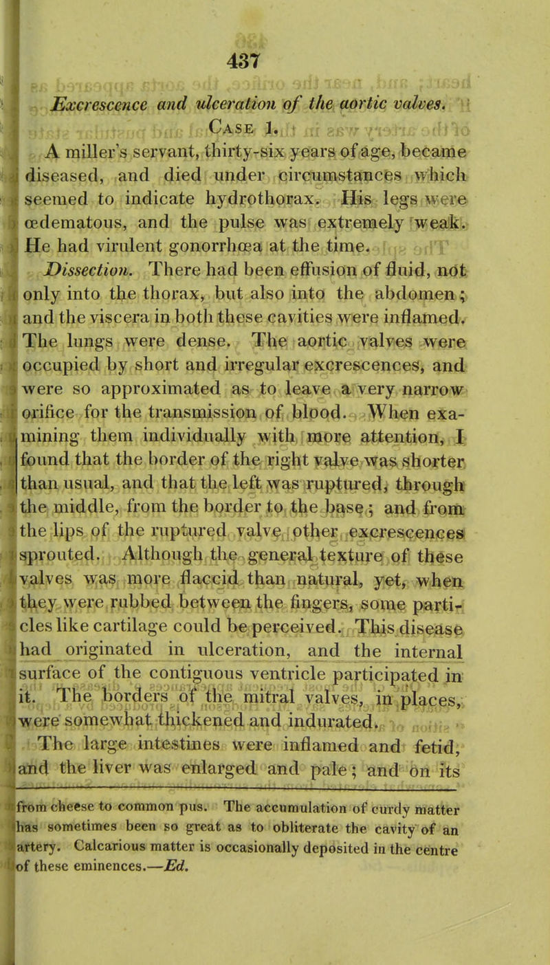 Excrescence and ulceration of the aortic valves. Case.- •il-«,'ft rrf ?;,R''r y: A miller's servant, thirty-six y ears of age, became diseased, and died under circumstancfes ^vhieh- seemed to indicate hydrothorax. His legs wei^ (Edematous, and the pulse was extrenae^y ]Mfsid^k He had virulent gonorrhoea at the time* .[,5^ orlT Dissection. There had been effusion of fluid, <n<d|t! only into the thorax, but also into the abdomen and the viscera in both these cavities were inflamed. The lungs were densp^,' 3* h^ aortic valves were occupied by short and irregular excrescences, and were so approximated as to leave a very narrow Qiifice for the transmission of blood. - When exa- mining them individually with more attention, I found that the border of the right v^ve was shorter than usual, and that the left was ruptured, through l^e middle, from the border to the base ; and from, the lips of the ruptured valve other exjcresc^encesl grouted. Although tbe gener^ye^lgj-q.Ql] these y^lves more flaccid than natural, y^, whei^t ^ey vvere.f ubbed betvi^een the fingers, some partirf cles like cartilage could be perceived. This diseas0i had originated in ulceration, and the internal surface of the contiguous ventricle participated in Ifrj Tiie'^Jaora^^jc^^ Ti^ere somewhat xhxckened and indurated.,, nobb »» The large intestines were inflamed and fetid;* atid the liver was enlarged and pale; and on its .Ajj-l—:—i 1 .11: ji >tt ii f,i; T .i^fj't,.',,. m cheese to common pus. The accumulation of curdy matter s sometimes been so great as to obliterate the cavity of an ery. Calcarious matter is occasionally deposited in the centre f these eminences.—Ed.