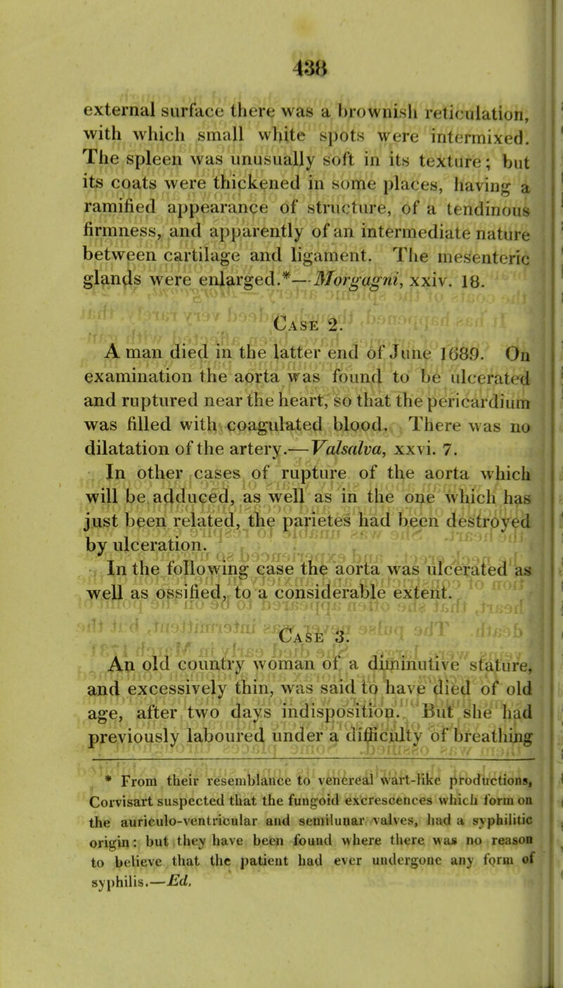 43B external surface there was a brownish reticulation, with which small white spots were intermixed. The spleen was unusually soft in its texture; but its coats were thickened in some places, having a ramified appearance of structure, of a tendinous firmness, and apparently of an intermediate nature between cartilage and ligament. The mesenteric glands were enlarged.*—Morgagni, xxiv. 18. Case 2. m A man died in the latter end of June 1689. On examination the aorta was found to be ulcerated and ruptured near the heart, so that the pericardium was filled with coagulated blood. There was no dilatation of the artery.—Fa/^w/m, xxvi. 7. In other cases of rupture of the aorta which will be adduced, as well as in the one which has just been related, the parietes had been destroyed by ulceration. In the following ease the aorta was ufce^afed as well as ossified«tQ a considerable exteril:.^ ^ ■ no 30 01 j. ^iiU t Case '3. An old country woman oi, a aifiimutive stature, and excessively thin, was said io nave idied of old age, after two days indisposition.'.^' But she had previously laboured under a di^cialty bf breathing * From their resembiance to ven^re?[i'wirt-Hke i^irodirctions, Corvisart suspected that the fungoid excrescences which f orm on the auriculo-ventricular and semilunar valves, had a syphihtic origin: but they have been found where there was no reason to believe that the patient had ever undergone any form of syphilis.—Ed,
