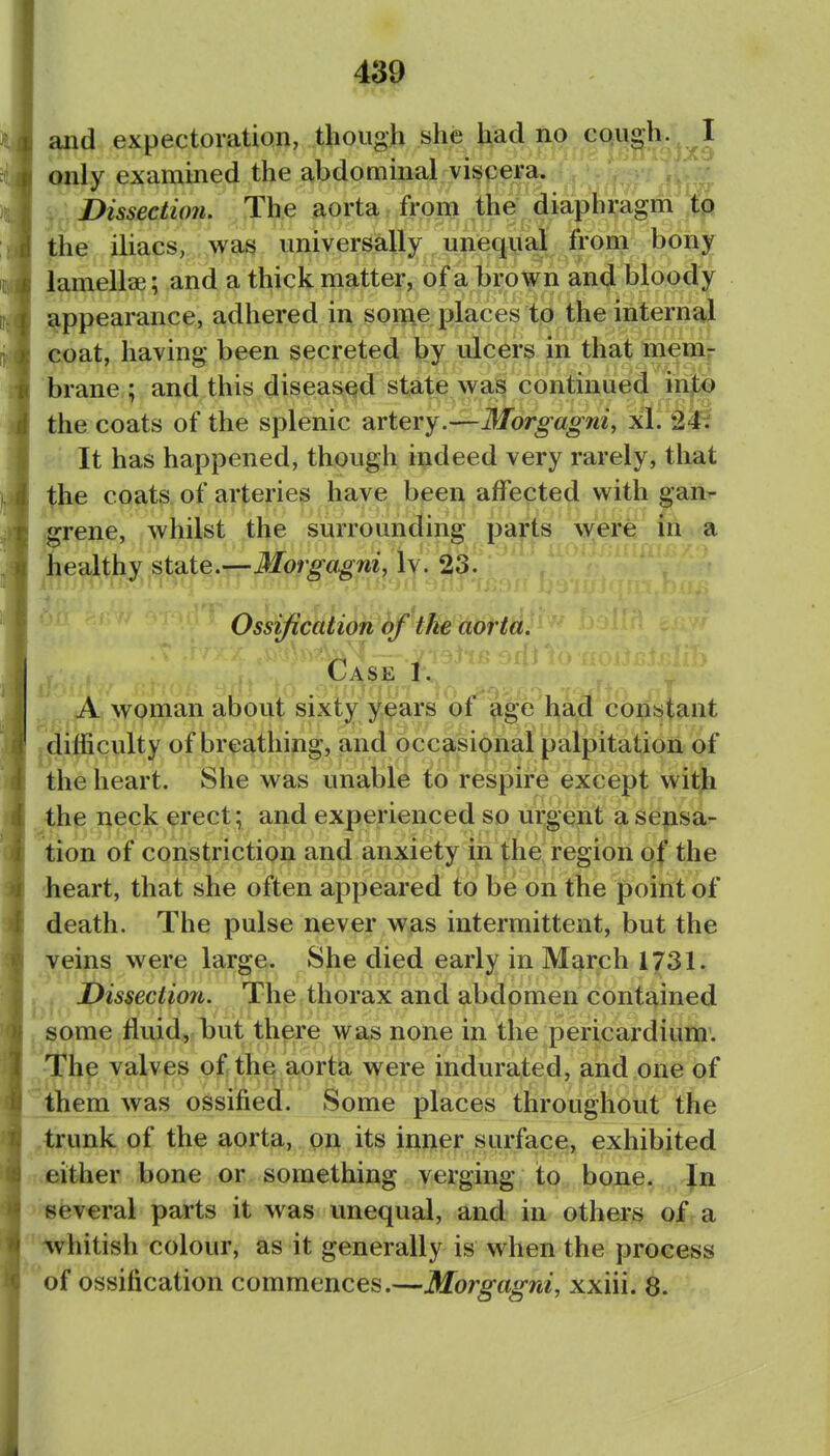 and expectoration, though she had no cough. I only examined the abdominal viscera. Dissection. The aorta from ,the diaphragm tp the iliacs, wasj universally unequal from bony lamellie; and a thick matter, of a brown and bloody appearance, adhered in some places to the internal coat, having been secreted by ulcers in that mem- brane ; and this diseased state wa^ continued into the coats of the splenic artery.—Morgagni, xi. It has happened, though indeed very rarely, that the coats of arteries have been affected with gan^ grene, whilst the surrounding parts were in a healthy state.—Morgagni, Iv. 23. Ossification of the aorta. A woman about' sixty years of^^^g^e'l^aM'constant difficulty of breathing, and occasional palpitation of the heart. She was unable to respire except with the neck erect; and experienced so urgent a sensa- tion of constriction and anxiety in the region qf the heart, that she often appeared to be on the point of death. The pulse never was intermittent, but the veins were large. She died early in March 1731. Dissection. The thorax and abdomen contained J some fluid, but there was none in the pericardium. The valves of the aorta were indurated, and one of them was ossified. Some places throughout the trunk of the aorta, on its inner surface, exhibited either bone or something verging to bone. In several parts it was unequal, and in others of< a ' whitish colour, as it generally is when the process of ossification commences.—Morgagni, xxiii. 8.