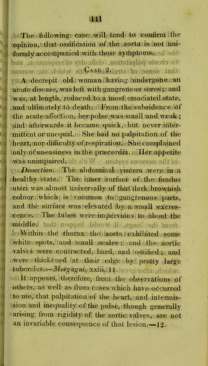 mi ,&jjThe following case will tend to confirni the opinion, that ossification of the aorta is not uni- formly accompanied with those symptomsyi'ja siiJ btfEB aoitniiqi^q sieerio o1 A decrepit old woman having mndergone an acute disease, was left with gangrenous sore»; ^^nd 'was, at length, reduced to a most emaciated state, and ultimately to death. From the subsidence of the acute affection, her pulse was small and weak; '^ind afterwards it became quick, but never inter- mittent or unequal. She had no palpitation of the iheart, nor difficulty of respiration* She complained 'only of uneasiness iaitlie pr8BC©rdia. aiH^r appetite fjwas unimpaired. ;1J dJxW .majava suovion aiil lO \i.Dissection. Thie?fabdtJHii&ial)3^isrfepa rwere iM?B healthy stateiiJ The imaer surfacfe «f; the fondus uteri was almo^ universally of that dairk brownish coloiur which is c<jmmon to gangt-eaaus parts, and the surface was elevated by a small excres- cencaioi/Ifti®^ tiibes were;impervious, to about the -middleti lijd.r i A blirow ii ,a^nfj! orit moi^ .bt*SKithin' the thorax the aorta i exhibited some llwfaitei' spots, and small scales : and the xiortic .'valvefc were contracted, hard, and osisifted; and . were thickened at their edge -b^l px^Jbty large tvt\^et(Aes,^Morgagni, xxiii. ll.tro-.-.*-(sfljr? rl > appears, therefore, from the observjttions' of others, as well as> from cases which have occurred .1 to me, that palpitation of the heart, and intermis- •sion and inequality of the pulse, though generally -arising from rigidity of the aortic valves, are not an invariable consequence of that lesion.—12.