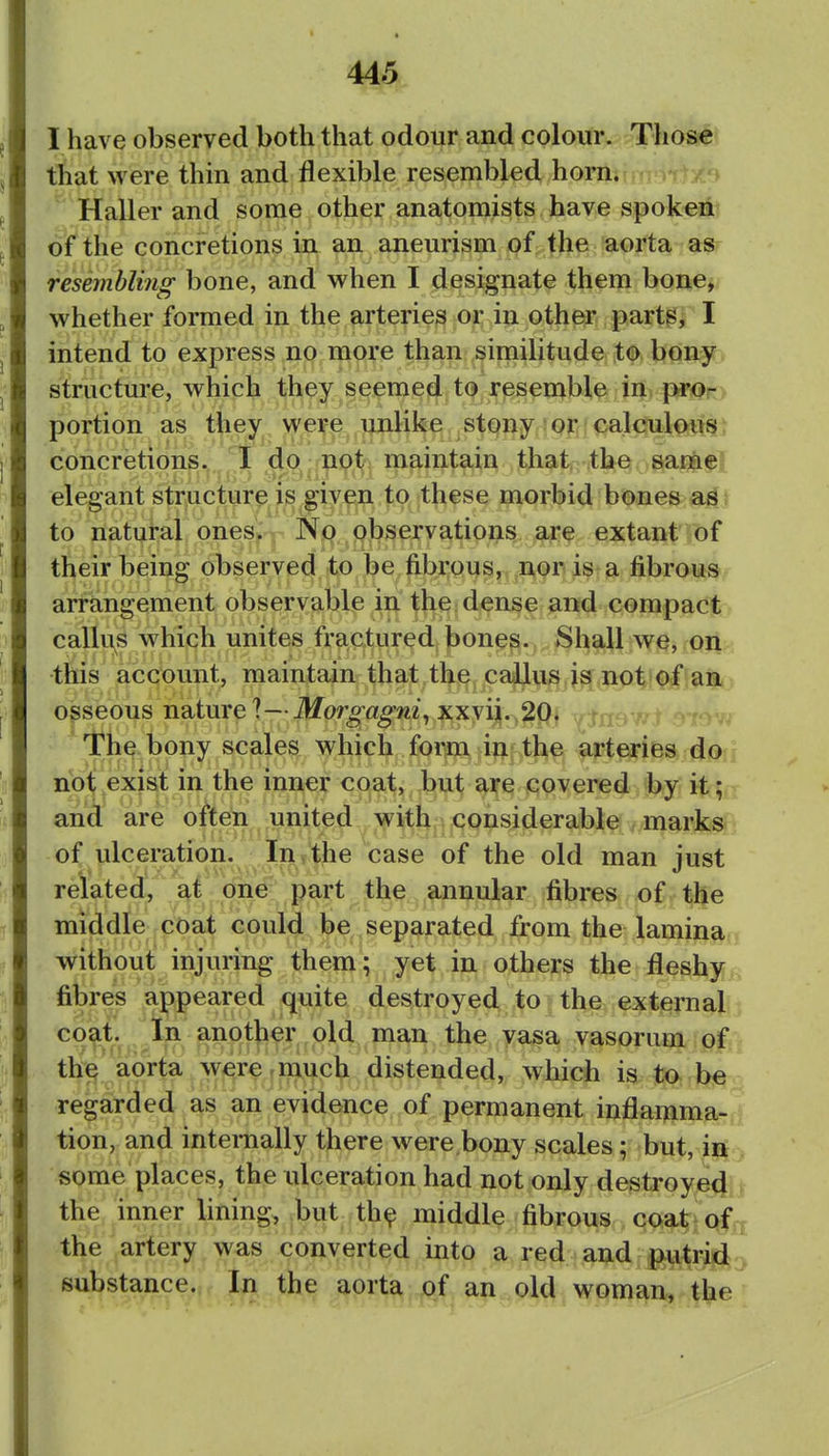 I have observed both that odour and colour. Those that were thin and flexible resembled horn. Haller and some other anatomists have spoken of the concretions in an aneurism of the aorta as resembling bone, and v^^hen I designate them bone, whether formed in the arteries or in other parts^ I intend to express no more than similitude to bony structure, which they seemed to resemble in pr€>-> portion as they weife unlike stony or calculous: concretions. I do not maintain that the samef elegant structure is given to these morbid bones as to natural ones. No observations are extant of their being observed to be fibrous,, ,ii,0r» is a fibrous arrkngement observable in the;dense and compact, calli\s which unites fr^icXured^ bones. Shall we, on this account, maintain that the callus js not of an osseous nature ?—Morgagni^ xxyi|.,^P^ • The bony scales which form {i^^f)t^ arteries do not exist in the inner coat, but are covered by it; and are often united with considerable marks of ulceration. In the case of the old man just related, at one part the annular fibres^ of.the middle coat could be separated from the laminan without injuring them; yet in others the fleshy^ fibres appeared quite destroyed to the external!:; coat. In another old man the vasa vasorum ^^ofir the aorta were-much distended, which is to be regarded as an evidence of permanent inflamma- tion, and internally there were bony scales; but, ii^ > some places, the ulceration had not only destroye4|) the inner lining, but th^ middle fibrous coat the artery was converted into a red and putrid;^ substance. In the aorta of an old woman, the