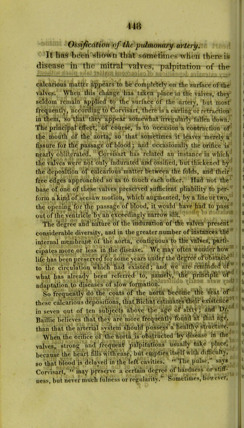 Oss-ifimtion of the i^utmmvary artery. < It has been sliown that sometimes whcm there is disease in the mitral valves, palpitation of the i-—: •'■■W/,') r calcarious mattbr appears to be comple'tdy on the surface of the valves. When tiiiis change has taken j)lace in the valves, th^* sieldom remain applied to the surface of the artery, but most' frequently, according to Corvisart, there is a curling or retraction' in them, ko that''tney appear is61ne\viiat irregularly fallen down.' The principal efFeCt, of course, is to occasion a contraction of^ the mouth of the' aorta, so that sometimes it leaves merely a'^ fissure for the pasisage of blood; and occasionally the orifice is' Rparly oblilerated. Corvisart hias related an instance in Avhich' the valves were not only mdurat^d arid ossified, but thickened by^* the deposition of calcarious matter between the folds, and their' free edges approached so as to touch each other. Had not the ba^ of one of these valves preserved sufficient pliability to per- form a kind of seesaw motion, which augmented, by a line or two,^' the opening for tli^ passage of blood, it Avould have had to pass* out of the ventricle'by an exceedingly narrow slit. The degree altiH^iiatUre of the i of the valves present considerable diversity, and in the greater number of instartces the  internal membrane of the aorta, contiguous to the valves, parti- cipates more .or less in tlie disease. We may often wonder how' life has teen preserved for some years under the degree of obstafcle' to the circulatiou which had existed; and we arc rcniindrd of'^ what has already been referred to, liamelV,'the principle of adaptation t,o diseases of slow formation. * X^**^* So frequently do the coats of the aorta beddiiie 'lHe scat of*' these calcarious depositTons, thatBicbal estimates their existence ^ than that tbe artenal system should p When the orifice of tlie'^ibka is obstructed fey d^ in fh6 ^ valves,: strong and fi^ctiuehf' palpitations usually take plate, j because the h'e^t fills \vifh':eas0, but einptiies itself with difticulty, 80 that blood is delayed in the left cavities.  The pulse, say* j'J Corvisart,may preWve a certain degree of hardness or-*tiff-^^ ness, but never much fulness or regularity.'' Sometimes, however.