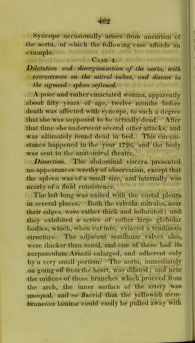 Syncope occasionally arises from aneurism of the aorta, of which the following case affords aTi example. Case 4. Dilatation and disorganization of tJie aorta, with excrescences on the mitral valves, and disease in the sigmoid: spleen sojtetied. •''}A poor and rather emaciated woman, apparently about fifty years of age, twelve months before death was affected with syncope, to snch a degree •that she was supposed to be actually dead. After that time she undersvent several other attacks, and was ultimately found dead in bed. This circum- stance happened in the year 1726, and the body was sent to the anatomical theatre. Dissection. The abdominal viscera presented no appearances worthy of observation, except that the spleen was of a Bmall size, and internally was nearly of a fluid consistence. The left lung was united with the costal pleura in several places. Both the valvulae mitrales, near their edges, were rather thick and indurated ; and they exhibited a series of rather large globular bodies, which, when cut into, evinced a tendinous structure. The adjacent semilunar valves also, were thicker than usual, and one of these had its corpusculum Arantii enlarged, and adherent only by a very small portion.' The aorta, immediately on going off from the heart, wa!s dilated ; and near the orifices of those branches which proceed from the arch, the inner surface of the artery was unequal, and so flaccid that the yellowish mem- braneous lamina? could easily be pulled away with