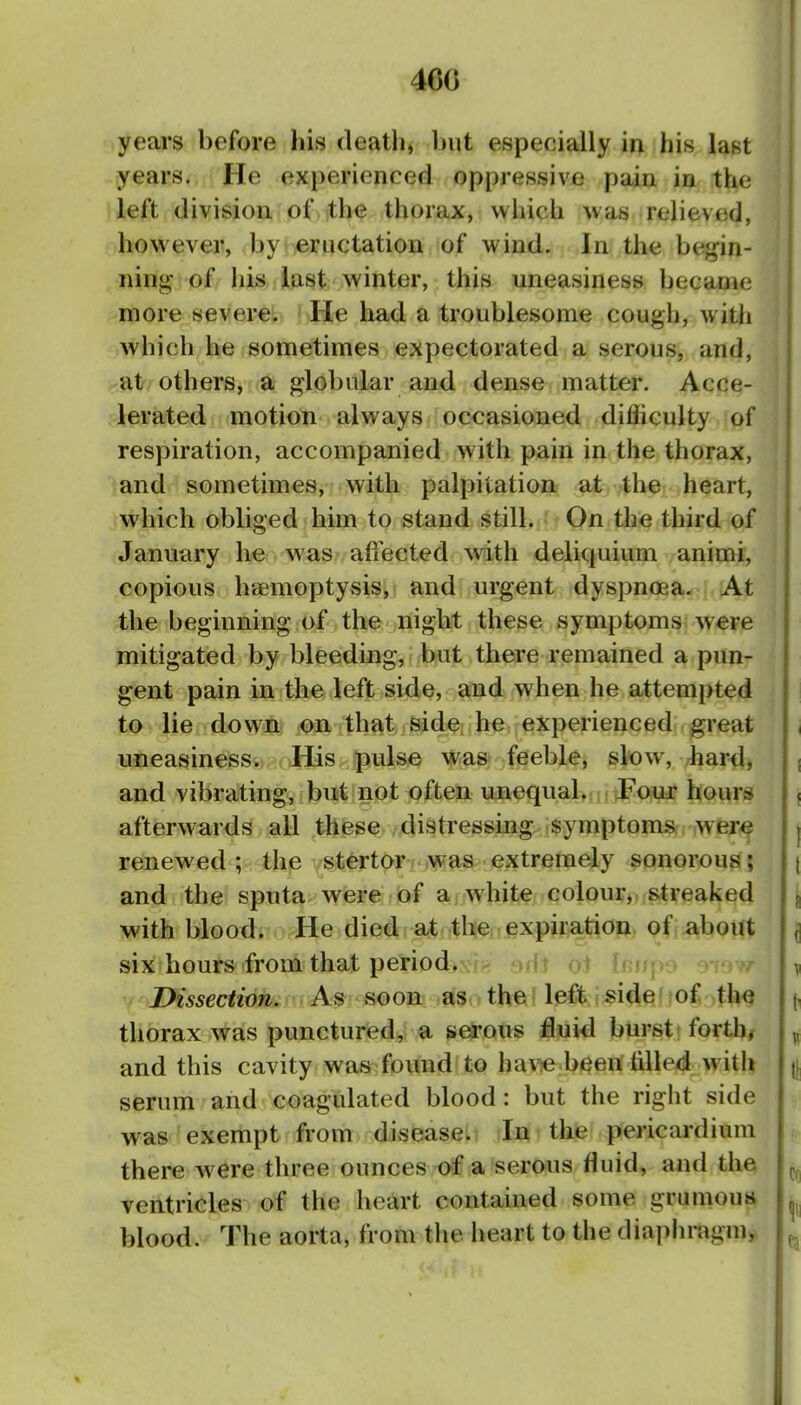 460 years before his death, but especially in his last | years. He experienced oppressive pain in the j left division of th^ thorax, which was relieved, I however, by eructation of wind. Ins the begin- | ning of liis last winter, this uneasiness became i more severe. He had a troublesome cough, with ; Avhich he sometimes expectorated a serous, and, j afr? others, a globular and dense matter. Acce- ; lerated motion always occasioned difliculty of respiration, accompanied with pain in the thorax, and sometimes, with palpitation at the heart, which obliged him to stand still. On the third of January he was affected with deliquium animi, copious haemoptysis, and urgent dyspnoea. At ! the beginning of the night these symptoms were i mitigated by bleeding, but there remained a pun- gent pain in the left side, and when he attempted j t^^rlie down on that sidefih^ experienced great uneasiness. His pulse was feeble, slow, har4, ; and vibrating, but not often unequal. Pour hours j afterwards all these distressing symptoms, wer^ j renewed ; thp ysti^rtor was extremely sonorous 5 t and the sputa were of ai white colour, streaked ^ with blood. He died at the expiration of about ^ six hours from that period. rfj ot hfi\ v Dissection. As soon- .asr» th«' left i side f of the j, thorax was punctured, a serous fluid burst forth, ^ and this cavity was found to havie.been tilled with || serum and coagulated blood: but the right side was exempt from disease. In the pericardium there were three ounces of a serous fluid, and the ^ ventricles of the heart contained some grumoutt blood. The aorta, from the lieart to the diaphragm^ ^