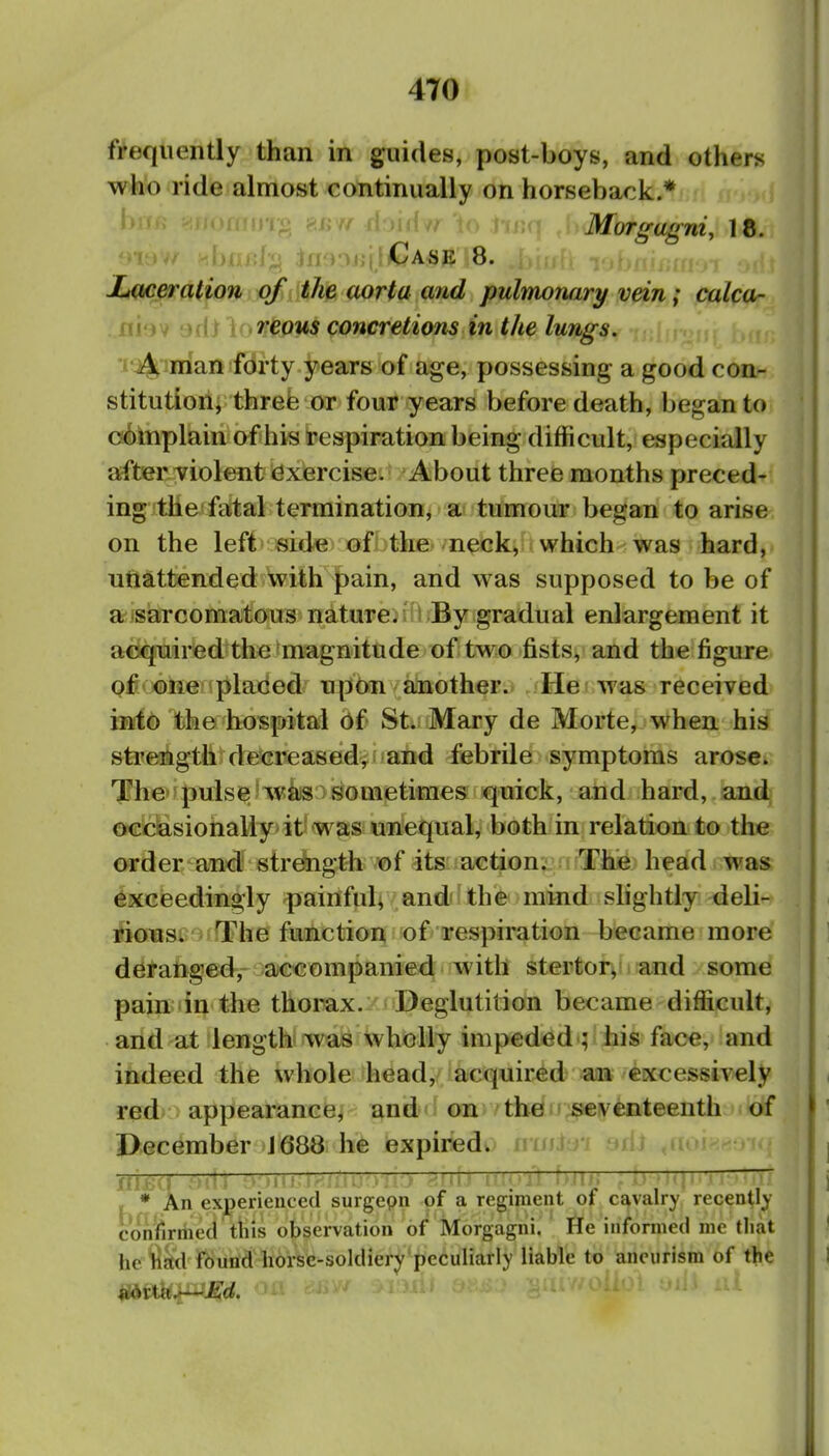 4T0 frequently than in guides, post-boys, and others who ride almost continually on horseback.* b »T<> 8BW rioiffvr'io tf Morgagni, \B. ^rr hj tn^nitjI/Case 8. XiOceraHon of the aorta and pulnnoruiry vein; calca- . niov ')dt V'^'COMS concretions in the lungs. I'A, man forty years of age, possessing a good com» stitution, threfe or four years before death, began to^ cabttiplain of his respiration being difficult, especially after-Tiolent exercise. About three months preced- ing the fatal termination, a tumour began to arise on the left side; ofijthfi/'n^k^it which was hard, ufiattended with |)ain, and was supposed to be of a sarcomatous nature, i By gradual enlargement it acquired the magnitude of two fists, and the figure of one placed upon another. He was received into the hospital 6{ St. Mary de Morte, when his strength decreased^ and febrile symptoms arose. The pulse was sometimes quick, and hard, and 0€ciiasiohally it was unequal, both in relation to the order and strength of its action. The head was exceedingly painfab and the mind slightly deli- rious. The function of respiration became more deranged, accompanied with stertor, and some pain in the thoimx. Deglutition became difficult, and at length- was wholly impeded ; his face, and indeed the whole head, acquired an excessively red appearance, and on 'tbeu^iventeenth of December 1688 he expired).' iiniiyi sdJ ^itoi- IIIJ:;^ y::^ ' ■ '■l-' ''-^^ ' : M > ' ■'' i'■' ■' - • An experienced surgepn of a regiment of cavalry recently confirriieci ttiis observation of Morgagni. He informed me that hef^^l found horse-soldiery peculiarly liable to aneurism of the