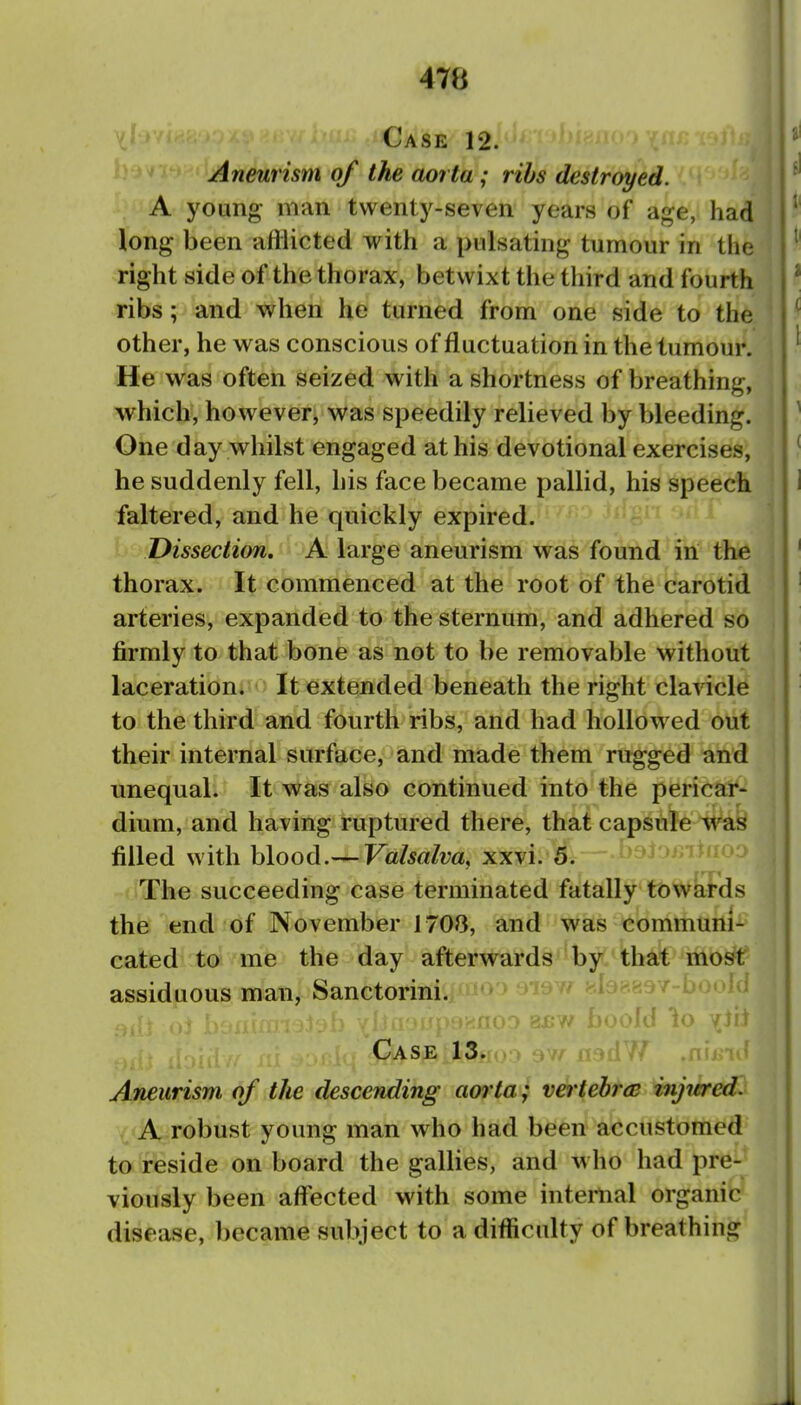 V Case 12. Aneurism of the aoi ta; ribs destroyed. A young man twenty-seven years of age, had long been afflicted with a pulsating tumour in the right side of the thorax, betwixt the third and fourth ribs; and when he turned from one side to the other, he was conscious of fluctuation in the tumour. He was often seized with a shortness of breathing, which, however, was speedily relieved by bleeding. One day whilst engaged at his devotional exercises, he suddenly fell, his face became pallid, his speech faltered, and he quickly expired. Dissection. A large aneurism was found in the thorax. It commenced at the root of the carotid arteries, expanded to the sternum, and adhered so firmly to that bone as not to be removable without laceration. It extended beneath the right clavicle to the third and fourth ribs, and had hollowed out their internal surface, and made them rugged and unequal. It was also continued into the pericar- dium, and having ruptured there, that capsule waS filled with blood.— Valsalva, xxvi. 5. The succeeding case terminated fatally towards the end of November 1708, and was communi- cated to me the day afterwards by that mosft assiduous man, Sanctorini. •id io Case 13. Aneurism of the descending aorta; vertebra injiered. A robust young man who had been accustomed to reside on board the gallies, and who had pre- viously been affected with some internal organic disease, became subject to a difficulty of breathing