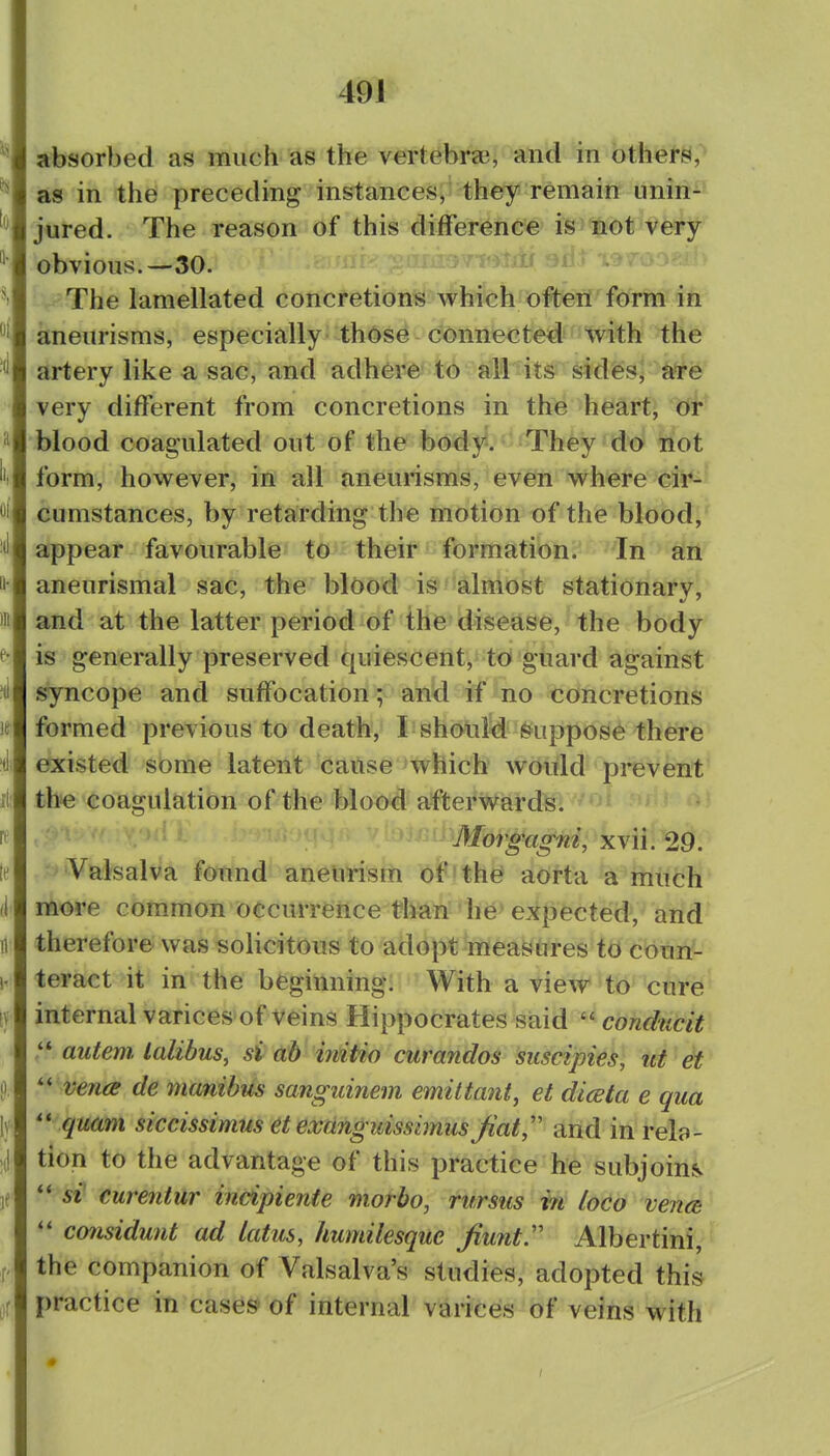 absorbed as much as the vertebrae, and in others, as in the preceding instances, they remain nnin-'^ jured. The reason of this difference is not very obvious.—30. The lamellated concretions which often form in aneurisms, especially those connected with the artery like a sac, and adhere to all its sides- very different from concretions in th^ heart, eff blood coagulated out of the body*.'-'They do not form, however, in all aneurisms, evefn w^here cii*^ cumstances, by retarding the motion of the blood]' appear favourable to their formation. In an aneurismal sac, the blOod i»*'almost stationary, and at the latter period of the disease, the body is generally preserved quiescent, to guard against syncope and suffocation; and if no concretions formed previous to death, L should Suppose there existed some latent cause which would prevent tbe coagulation of the blood afterwards. Morgagni, xvii. 29. Valsalva found aneurism of the aorta a miich more common occurrence than he expected, and therefore was solicitous to adopt raeaSdres to coun- teract it in the beginning. With a view to cure internal varices'of veins Hippocrates said  conducit autem. lalibus, si ah initio curandos suscipies, ut et '-^'venee de ynanibus sanguinem emiltant, et diceta e qua  quam siccissimiis et exiinguissimus Jiat,'' and in rela- tion to the advantage of this practice he subjoins si curentur incipiente morbo, rursus in loco veim considunt ad latus, humilesque Jiunt:' Albertini, the companion of Valsalva's studies, adopted this practice in cases-of internal varices of veins with