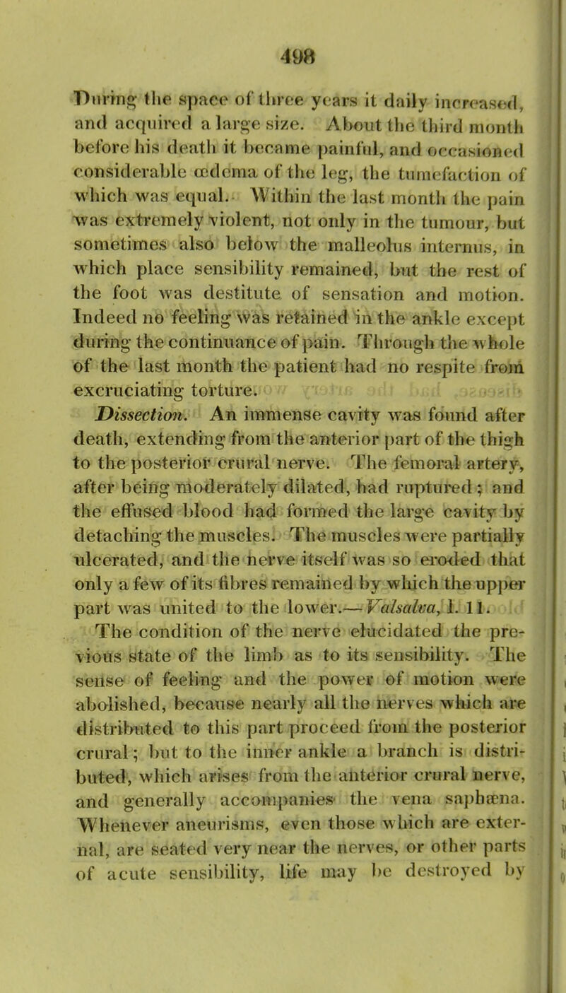 'T)iirTn,£>- llie apace of three yoars it daily inrroased, and acquired a large size. About the third niontii before his death it became painful, and occasioned considerable (edema of the leg, the tumefaction of which was equal. Within the last month the pain was extremely violent, not only in the tumour, but sometimes also below the malleolus internus, in which place sensibility remained, but the rest of the foot was destitute of sensation and motion. Indeed no feeling was retained in the ankle except during the continuance of pain. Through the w Itole of the last month the patient vbad no respite from excruciating torturcw ' ' ,j - Dissection. An immense cavity was fdniid after death, extending from the anterior part of the thigh to the posterior crural nerve. The femoral artery, after being moderately dilated, had ruptured ; and the effused blood had formed the large cavity by detaching the muscles. The muscles were partially ulcerated, and the nerve itself was so eroded that only a few of its fibres remained by wliich tlie upper part was united to the lower.— Valsalva, 1. 11. The condition of the nerve elucidated the pre- vious state of the limb as to its sensibility. The sense of feeling and the power of motion were abolished, because nearly all the nerves which are distribtited to this part proceed i'vom. the posterior crural; but to the inner ankle a branch is distri- buted, which arises from the anterior crural nerve, and generally accompanies' the vena saphaena. Whenever aneurisms, even those which are exter- nal, are seated very near the nerves?, or other parts of acute sensibility, life may be destroyed by