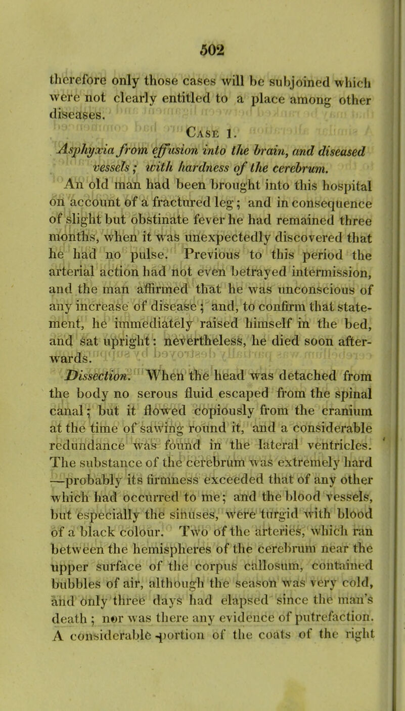 therefore only those cases will be subjoined which were not clearly entitled to ,a place among other diseases. .r> > ■■V'^'' ^ , tlX'^E 1. ^\Asphyxia fr6)^'effusion into the braiii, and diseased vessels; with hardness of the cerebrum. An old man had been brought into this hospital oil account of a fractured leg; and in consequence of slight but obstinate fever he had remained three months, when it was unexpectedly discovered that he hiad no pulse. Previous to this period the arterial action had not even betrayed intermission, and the man affirmed that he was unconscious of any increase of disease ; and, to confirm that state- ment, he immediately raised himself in the bed, and sat upright: nevertheless, he died soon after- wards. Dissection. When the head was detached from the body no serous fluid escaped from the spinal canal; but it flowed copiously from the cranium at the time of sawirig round it, and a considerable redundance %ais found in the lateral ventricles. The substance of the cerebrum was extremely hard —probably its firmness exceeded that of any other which had occurred to me; and the blood vessels, but especially the sinuses, were turgid with blood of a black colour. Two of the arteries, which ran between the hemispheres of the cerebrum near the upper surface of the corpus callosum, contained bubbles of air, although the season was very cold, and only three days had elapsed since the man's death ; n©r was there any evidence of putrefaction. A considerable ^[jortion of the coats of the right