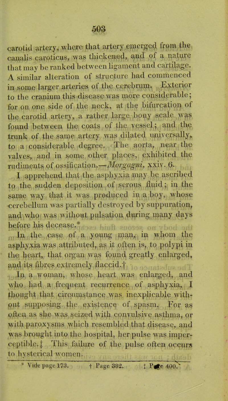 carotid artery, where that aj-tery emerged from the canalis caroticus, was thicke^ed, and of a nature that may be ranked between ligament and cartilage. A similar alteration of structure had commenced in some larger arteries of the cerebrum. Exterior to the cranium this disease was more considerable; for on one side of the neck, at the bifurcation of the carotid artery, a rather large bony scale w^^ found between the coats of the vessel; and th,^ trunk of the same artery was dilated universally, to a considerable degree. The aorta, near the valves, and in some other places, exhibited the rudiments of ossification.—Morgagni, xxiv. 6. I apprehend that the asphyxia may be ascribed to the sudden deposition of serq^^, .fluid;, in the same way that it was produced in a boy, whose cerebellum was partially destroyed by suppuration, and who was without pulsation during many days before his decease.* In the case of a young man, in whom the asphyxia was attributed, as it often is, to polypi in the heart, that organ was found greatly enlai'ged, and its fibres extremely flaccid.t ,1^ a woman, whose heart was enlarged, and who had a frequent recurrence , of asphyxia, I thought that circumstance was inexplicable with- gujt supposing,^|;|ie ,|t?xistence of spasm. For as often as she was seiz^ed with convulsive asthma, or with paroxysms which resembled that disease, and was brought into the hospital, her pulse was imper- ceptible.! This failure of the pulse often occurs to hysterical women. * Vide page Vn. f Page 382. X Pi|e 400>