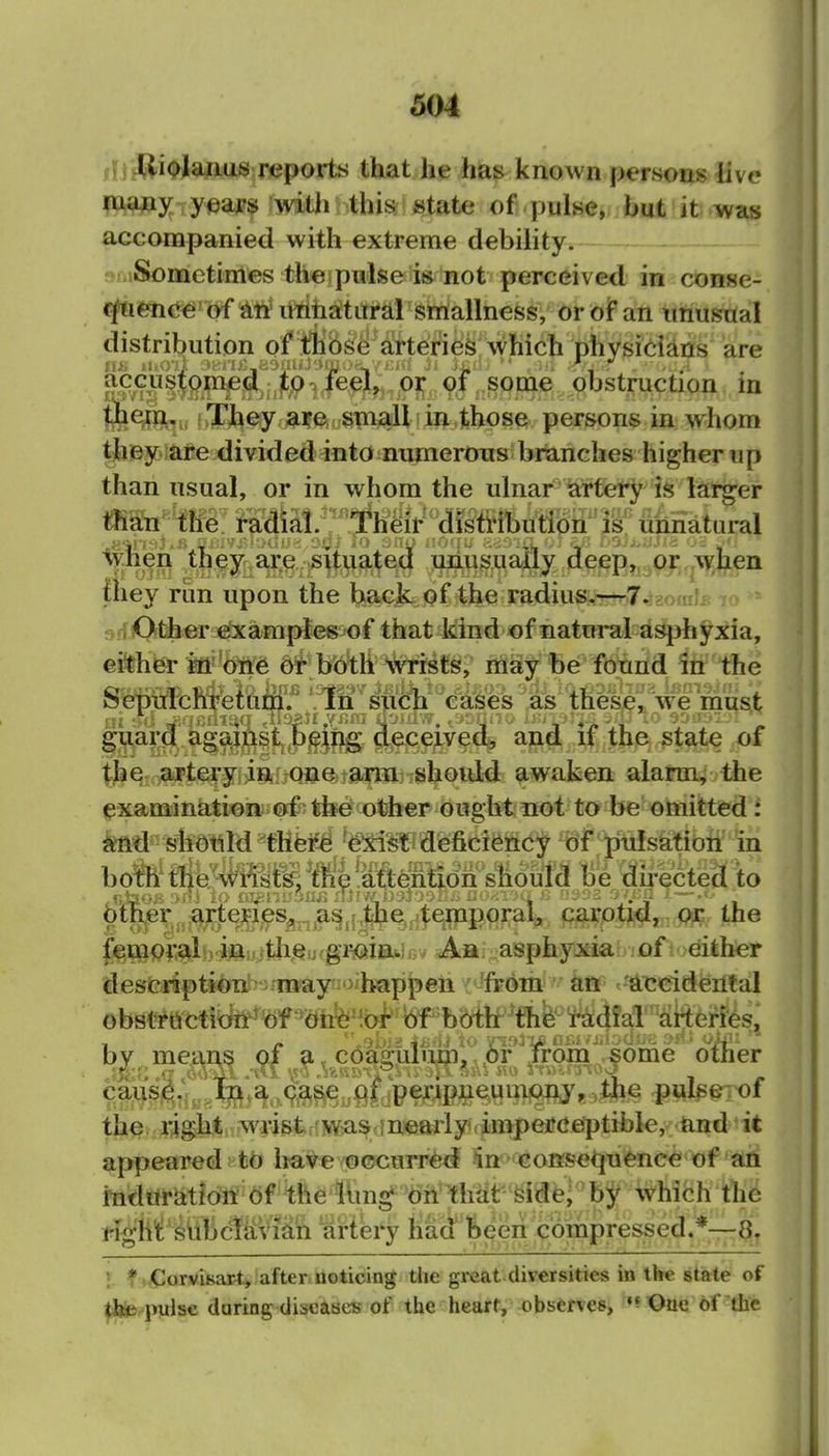 IDifUi^^laiaas;Deports that he has known persons live Paajtty y^ajps ?\vitli this state of pulse, but it was accompanied with extreme debility. ; ;.iSometimes the pulse is not perceived in conse-. (^enc^' of ^in unnaltaral smiallness, oroiPan unusual distribution of thib^e arteries which physidans are accusfom^^d^^^^ iee}^, 'oT of .some obstruction in t^e^,n fvThey are small in those persons in whom the56)Me divided into numerons branches higher up than usual, or in whom the ulnar iatfery is larger ma^n te i^a^^^^ %ynen they, ar^ ;situ^ ^nu^^y5y (JeepJ^^o .^w,^en fhey rim upon the bacjb of 4he radius^—-7.^3omIit * ff Other examples of that kind of natural asjjhyxia, either in one or both wrists, rriay be found in the SepiTlchretam'.'' 'In such eases ^.i^^^^^ guard against being decej^veA, anjt if the state of the artery in one ami should awaken alarm, the examination of the other ought not to be omitted: and should there exist deficiency Of ;pii!satioii in both the wiists, the attentidii''sHdul(3 Be du'ectecl ito 6th^e^^^^^^^tejfies^,,,a^,r|Ij^,4^^^^ parpti^,. Osc the feOiio^#b4^iijAQijfgr^oinw Ah asphyxiahifift.^^ither description- may happen { 'from an c'Ai3<adfeiltal obstructidir^of dh^'toi^ bf'b(yttf by means of a coa2:uliini,,(C)r Trom .some other ca^Sj^,;,case , f jpe^upj^ie^unijOflj,,Ifee pplseiof the right, wrist.'WiiSrinearly, imperceptible, and it appeared to have occurred in consequence of an mdtiriition of the iimg on that Side] bj i^'hifch the Mghf ^UbcliiVi^h artery had !)eeri compressed.*—8. 1 * CorviKar-t, after noticing the gi*eat diversities in the state of the pulse daring diseases of the heart, observes, •^Otie of the i