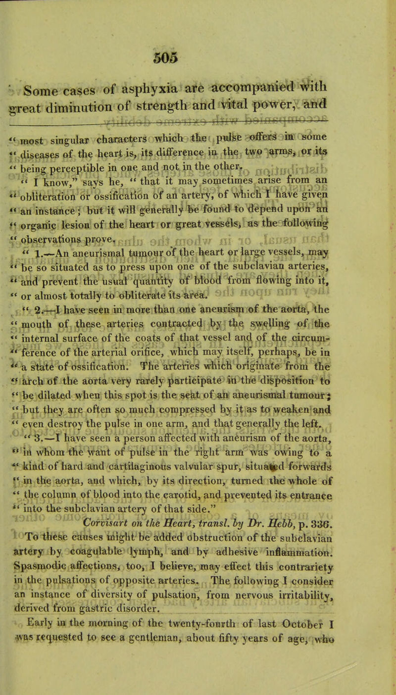 Some cases of asphyxia are accompanied iiiih great diminution of strength and vital power, and , -1 /..^b '.>.moii'— it^most singular characters which the pulse offers ia some J', diseases of the heart is, its difference ia the two arms, or its ^* being perceptible in one and not in the o^^i-j^ ^(\^il}&ni^^h  I know, says he,  that it may, sometimes ansa from an *' obliteration or ossification of an artery, of which T have giveii «« an instance ; but it will generally fee found to depend upon aii t« organic lesion of the heaTt i or igrsat. yeesels». as the follojwiii^ i|*^observations prove. n^o/? v }V ''^ . f c,?^^ f^^^^^ '^J* l.^\n aneurismal tumour oY the l^eart pr large vessels, ni^ **'^e so situated as to press upon one' of the suijclavian arteries, arid prevent the usual quantity of bibocf froni flowing into it,  or almost totally to obliterate its area.' ^i^^ lioqii lliJl t ^^i* <« 2.—I have seen in more than one anenrism of the aOife, \he *' mouth of these arteries contracted by the swelling of the *• internal surface of the coats of that vessel and of the circum- ^* ference of the arterial orifice, which may itself, perhaps, be in ^ a. state of ossification. The arteries which originate frbm the £ffkirch of the aorta very rarely particijpate in the disposition to ** be dilated when this spot is the seat of an aneurismal tumour; ^ but they are often so much compressed by it as to weaken and ** even destroy the pulse in one arm, and thfl,t generally the left^ ^ ,0^4/^ jiave seen a person affected vvith aneurism of the aorta, ^'iri whom the Walit of pulse in the right arm was ovving to a kind of hard and cartilaginous valvular spur, situa^d forwiards in the aorta, and which, by its direction, turned the whole of  the column of blood into the carotid, an^.prevented its entrance *• into the subclavian ai tery of that side. ^ '\ JiUu -'^^Iporvisart on the Hearty transL by Ih. Hebb, p. 336. To tlicse eduses might be added obstruction of the subclavian artery by coagulable lymph, and by adhesive inflaimmation. Spasmodic affections, too, I believe, may effect this contrariety in the pulsations of opposite arteries. The following I consider an instance of diversity of pulsation, from nervous irritability, derived from gastric disorder. Early in the morning of the twenty-fourth of last October I was requested to see a gentleman, about fifty years of age, wb'o