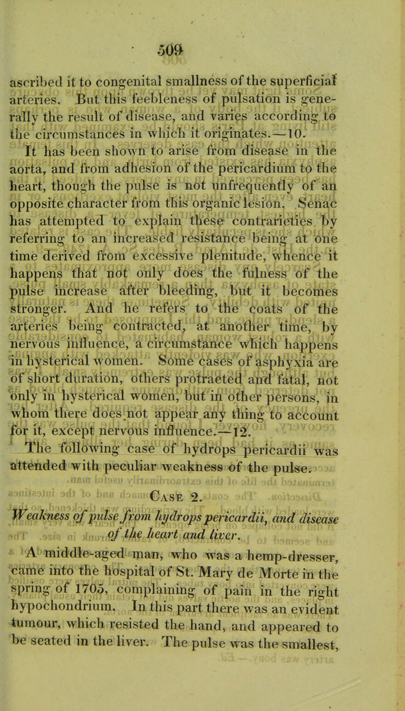 ascribed it to congenital smallness of the superficia{ arteries, iBut this feebleness of pulsation is'gene- rally the result of disease, and varies according to ihe circumstances in which it originates.—10. It has been shown fo arise from disease in the aorta, and from adhesion of the pericardiuM to the heart, though the pulse i« not unfreqiiently of'aif opposite character from this organic lesion! Sehai has attempted tpl. explain thes0 contrarieties t)y referring to an increased resistance being at one time derived from excessive plenitude, whencfe it happens that not only does the fulness Of the pulse increase after bleeding, btit it ' becomes Stronger. And he refers to the' toats ■ d^f^ 'the s^j;erie^ being contracted, at another time, by iiervous'^influencie,'a 6ii'Cumstance which happens In hysterical women. Some cases of asphyxia are ojr short duration, dtferi protracted and fatal, not 1)hly m hysterical w6meh, but in other persons, in wBom there does^not appear any thing to account |or it, except nervous influence.---12. ' •The following case of hydrops pierifcardii was attended with peculiar weakness of the pulse. liU.jajj ynuAUiyioiiiiJij amj io jlil -nu b-jj Weakness of pidse from hydrops pencardii, and disease T ,9sr8 nf iamiPf the heart and liver. * A^'middle-aged man, who was a hemp-dresser, ykmfe into the hospital of St. Mary de Morte in the spring of 1705,^^complaining of pain in the right hypochondrium.ln this part there was an evident tumour, which resisted the hand, and appeared to be seated in the liver. The pulse was the smallest.