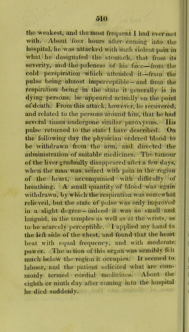 the weakest, and the most frequent I liad ever met with. About four hours after cominf]^ into the hospital, he was attacked with such violent pain in what he desit^nated the stomach, that from its severity, and the paleness of his fa-ce—from the cold perspiration which attended it—from the pulse being- almost imperceptible—and from the respiration being- in the state it generally is in dying persons, h^ appeared actually on the point of death. From this attack, however, he recovered, and related to the persons around him, that he had sevetal times undergone similar paroxysms. His pulse returned to the state I have described. On the following day the physician ordered blood to be withdrawn from the arm, and directed the administration of suitable medicines. The tumour of the liver gradually disappeared after a few days, when the man was seized with pain in the region of the heart, accompanied with difficulty of breathing. A small quantity of !)lood was a gal in withdrawn, by which the respiration was somewhat relieved, but the state of pulse was only improved in a slight degree —indeed it was so small and languid, in the temples as well as at the wrists, as to be scarcely perceptible. ^I applied my hand to. the left side of the chest, and found that the heart beat with equal frequency, and with moderate power. The action of this organ was sensibly felt much below the region it occupies. It seemed to labour, and the patient solicited what are com- monly termed cordial medicines. About the eighth or ninth day after coming into the hospital he died suddenly.