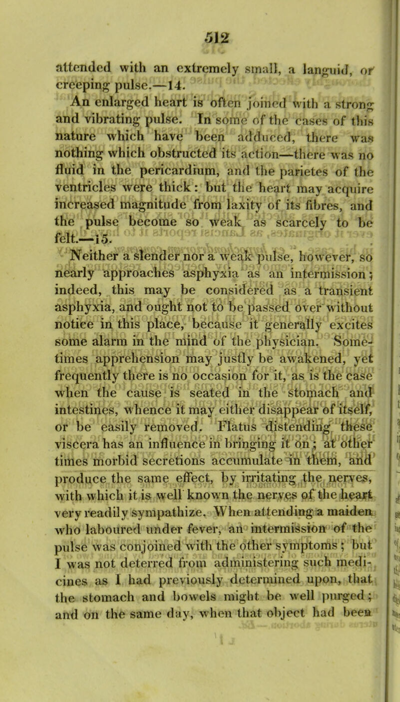 attended with an extremely small, a lan^^uiJ, or creeping pulse.—14. An enlarged heart is often joined with a strong and vibrating pulse. In some of the cases of this nature which have been adduced, there was nothing which obstructed its action—there w as no fluid in the pericardium, and the parietes of the ventricles were thick: but tlie heart may acquire increased magnitude from laxity of its fibres, and tfi%'pulse become so weak as scarcely to be ^^Neither a slender nor a wei^lc pulse, however, so nearly approaches asphyxia * as an intermii5sion; indeed, this may be considered as a transient asphyxia, and ought not to be passed over'without notice in this place, because it generally excites some alarm in the mind of the physician. Some- times apprehension may justly be awakened, yet frequently there is no occasion for it, as is the case when the cause is seated in the stomach aniJ intestines, whence it may either disappear of itself, or be easily removed.. Flatus distending/thes6' viscera has an influence in bringing it On ;; at: other times morbid secretions accumulate in them, arid' produce the same effect, by irritating the nerves, with which it is well known the nerves of the heart very readily sympathize. When attending a maidea who laboured under fever, an intermission of the pulse was conjoined with the other symptoms ; but I was not deterred from administering such medi- cines as I had previously determined upon, that: the stomach and bowels might be well purged; and on the same day, when that oliject had bee» I J.