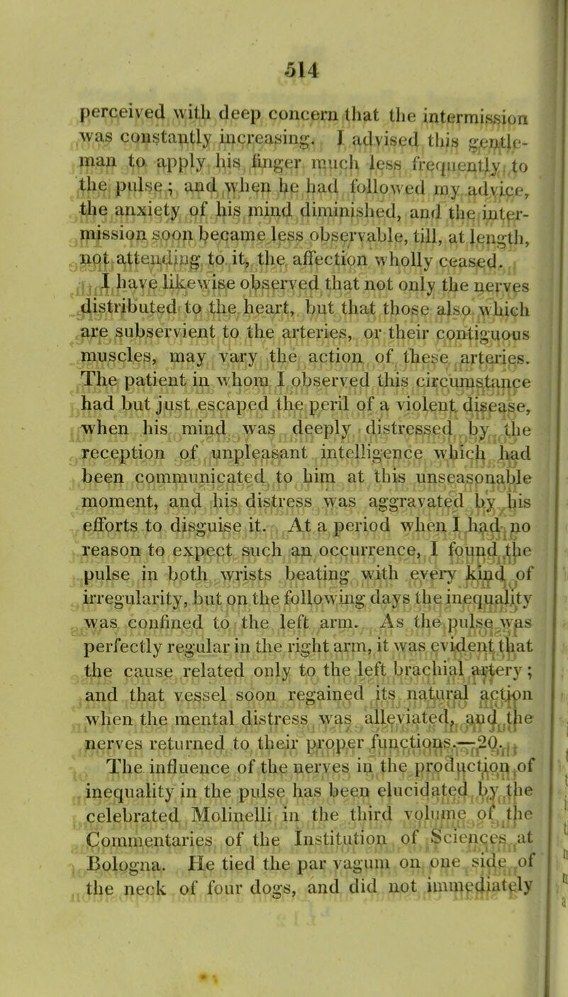perceived with deep concern that the intermission was constantly increasing, I^dvise^.thi^ gentle- man to apply, his. finger mnqh less frequent).^to the puls^ f atid^,^h^fl ,he had Ifol^ ray adyipje, the anxiety. ,(^^^,jl|i^^inijad diminished, and theii^nt^r- mission soon became less observable, till, at length, ^-^^(]); atteiidiu^ to, it,, the, affection wholly ceased, jjjfjfjfiave likewise obsex'ved that not only the nerves .distributed'to .^h^ heart, but that those also w hich are subservient to the arteries, or their contiguous muscles, may vary the action of tlxet^je,arteries. The patient in whom I observed this circumsta^^ce had but just escaped the peril of a violent di^pase, t when his mind was deeply ■ distressed jie j reception of unpleasant intelligence whicj^ j^d been communicated, to him at this unseasonable moment, and his distress \yas aggravated by^his efforts to disguise it. , ^ At a period ^yhen jxo reasoB to expect J^uch ociqurrence,. I fp!|^|^d^jljjie pulse in both . ^yrists beating with every ^i^^^of irregularity, but on the following days thiejineqjL^aJjity was confined to the left arm. As th&vpulsfi-^^^ perfectly regular in the right arm, it was, !evi^ei^y\][at tjje cause related only to the ,kft brachial ^and that vessel soon regained its i^a^Uf^ ^Hftf^ jj-wKen the mental distress Y;^s.^alle;viate(J^j^^^^^^^ nerves returned to their proper functions.—^^.^j^ The influence of the nerves i^.the prod^ctjiqi^^of , inequality in the pulse has been elucidated l)y^jj^ celebrated Molinelli in the third volume o( the Commentaries of the Institution of .Sciences ,at Bologna.. He tied the par vagum on one side,,of the neck of four dosfs, and did not immecliattjly