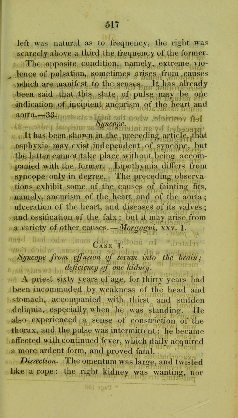left was natural as to frequency, the right was scarcely above a tlurd the frequency of the former. The opposite condition, namelj, extreme yip- ^ lence of pulsatipi;i, sometimes arji^j^^^.^jfrom ^paus^^ ^M^iich are manifest fhe^^i^^^^iyi^f^.alrea been said that thi^,,^aX^j,^^,^pul^^|W^^^^^^^ p^e #^»catio9jx>qfi^fiipi^):ii^^ ii«phyxia..j3a^y.e;^i#iJ;?fiep^iij^^ thi^.Jatt^Hicannotjt^l^e place tw^jthout being accorti- pauied with the former. Lippthymia differs from syncope only in degree. The preceding observa- tions {exhibit some, Qjf J;b^^, iC^use^ pf fainting fits, namely, anem'ism of the heartland of the aorta; ulceration of the heart, and disieas^es of its valves; aud ossification of the, f^,^; bpt ijt^ may arise from a variety of other C9.iis^s.—-J^Qr^g.gnj, xxv, 1. Si/Hcoj)^ from effmion serupi iiAq the hrdiii; deficiency pt one Iddneu. ' ■' ■ '•'i/fff. ■',''f?f<> ?-Si[<!i' ■■ - A priest sixty yea,r& of age, for thirty years had been incommoded by weakness of the bead and stomach, accompanied with thirst arid sudden <leliquia, especially wheft ^e <w^s standing. He also experieAce,d^,^^ .seji^^ .pf constriction of ihe thorax, and the p^ul^se was intermittent: he became affected with continued fever, which daily acquired a more ardent form, and proved fatal. Dissection. The omentum was laige, and twisted like a rope: the right kidney was wanting ' nor