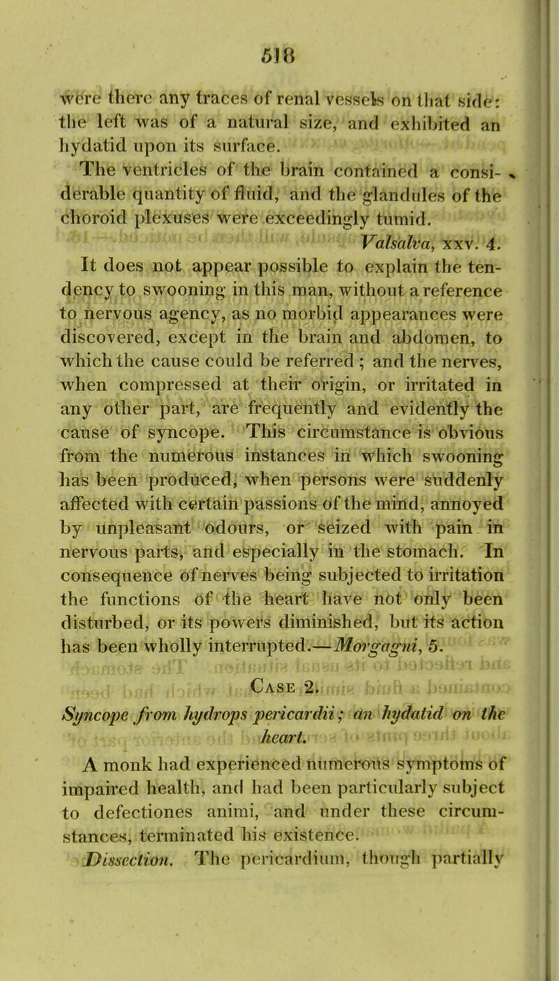 5J8 were there any traces of renal vessels on lliat side*: the left was of a natural size, and exiiibited an hydatid upon its surface. The ventricles of the brain contained a consi- * derable quantity of fluid, and the glandules of the Choroid plexuses were exceedingly tumid. Valsalva, xxv. 4. It does not appear possible to explain the ten- (|pncy to swooning in this man, without a reference to nervous agency, as no morbid appearances were discovered, except in the brain and abdomen, to which the cause could be referred ; and the nerves, when compressed at their origin, or irritated in any other part, are frequently and evidently the catise'of syncope. This circumstance is obvious ff-om the numerous instances in which swooning has been produced; when persons were sliddenly affected with certain passions of the mind, annoyed by unpleasant odours, or seized with pain in nervous parts, and especially in the stomach. In consequence of nerves being subjected to irritation the functions of the heart have not only been disturbed, or its powers diminished, but its action has been wholly interrupted.—Morgagni, 5. Case 2. Syncope from hydrops pericardii; an hydatid on the heart. A monk had experienced numerous symptoms of impaired health, and had been particularly subject to defectiones animi, and under these circum- stances, terminated his existence. Dissection. The pericardium, though partially