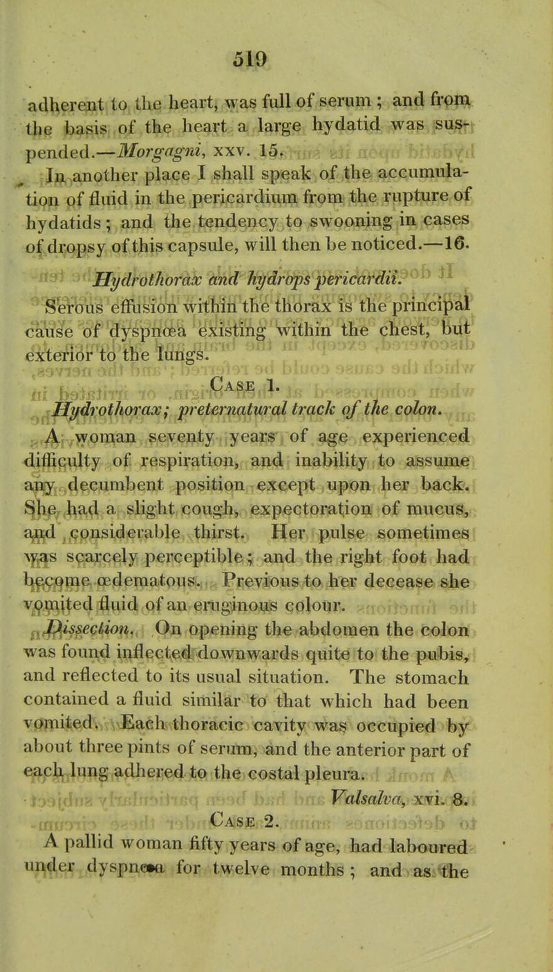 adherent to the heart, was full of serum ; and from the basis of the heart a large hydatid was sus- pended.—Morgngni, xx\. 15. In another place I shall speak of the accumula- tion of fluid in the pericardium from the rupture of hydatids; and the tendency to swooning in cases o|,dr/>psy of this capsule, will then be noticed.—16. Hydrothorax and hi/drops pericardii.'^^ S'erb'tis effusion within the thorax is the prmcipal caWe of'dy^pncfea exiMhg W the chest, but cxtefibr to the lungs. ^^^Hjfdrothorax; preternatural track of the colon, j,r^*f ,>yoman seventy years of age experienced difficulty of respiration, and inability to assume any decumbent position except upon her backv' ^h^; had a slight cough, expectoration of mucus, a,^ considerable thirst. Her pulse sometimes ^)^s scarcely perceptible; and the right foot had bfictime oederaatousv Previous to hp? decease she v^,paited fluid of an emginous colour. ^yflissection. On opening the abdomen the colon was found inflected downwards quite to the pubis, and reflected to its usual situation. The stomach contained a fluid similar to that which had been vomited. Each thoracic cavity was occupied by about three pints of serum, and the anterior part of each lung adhered to the costal pleura. Valsalva., xvi. 8. I Case 2. ot A pallid woman fifty years of age, had laboured under dyspne»tt for twelve months; and as. the