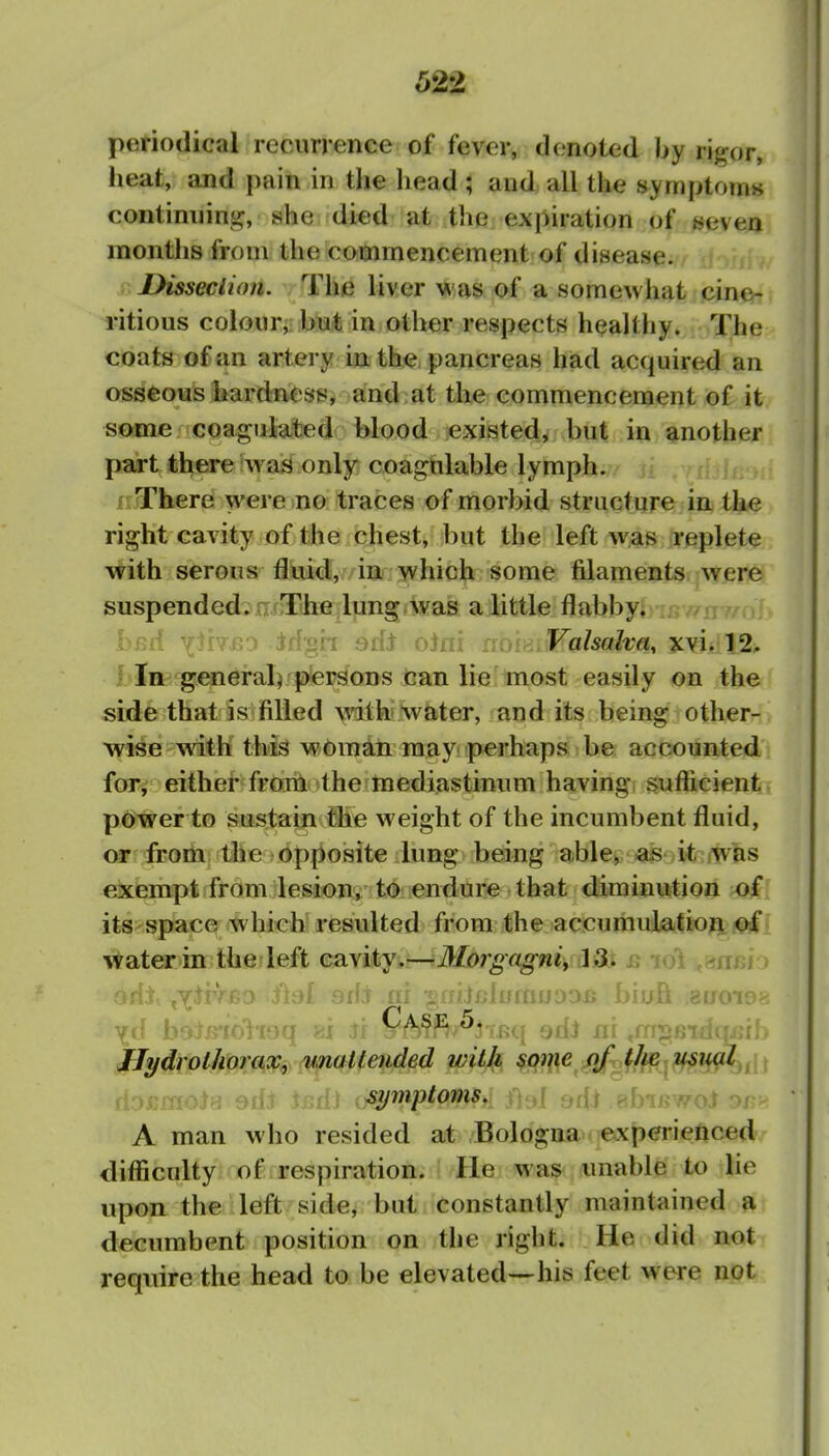 periodical recurrence of fever, denoted by rigor, heat, and j)ain in the head ; and all the symptoms continiiini^, she died at the expiration of seven months from the commencement of disease. Disseclion. The liver v^ as of a somewhat cine- ritious colour, but in other respects healthy. The coats of an artery in the pancreas had acquired an osseous hardnesrs, and at the commencement of it some coagulated blood existed, but in another part there was only coagulable lymph. frThere were no traces of morbid structure in the right cavity of the chest, but the left was replete with serous fluid, in which some filaments.^w^re suspended, nfirihfi|ljing»waa aiittle flabby. luv/ny/o hiui YH7\Ga Jf{'«h Bih oJni lioik..Valsalva, ! fc^endral^fpfer^ons tan lie'tnost easily on the side that is filled mth* water, and its being other- wise with this wbman may perhaps be accounted for^ either from the mediastinum having suflicient power to sustain the weight of the incumbent fluid, or from the opposite lung being able, as it jWas exempt from lesion, to endure that diminution >of its space which resulted from the accumulation of water in the left cavity.—Morgagni^ ]3> js lo 'id? ^Y^rVBO i'tal srij ni ^aiiuhfrnoDOB biuft euoir ji\ b esq 81 Jf pA^i^^^jTBq ^Ai nr .m^' IJydrolhorax, unalteuded with some of ^Im usv>(^l,^ d'. : ^Ai \fiA\ ^^y^^toms. f 9dt RbiKwoi or A man who resided at Bologna experienced difficulty of respiration, lie was unable to lie upon the left side, but constantly maintained a decumbent position on the right. He did not require the head to be elevated—his feet were not