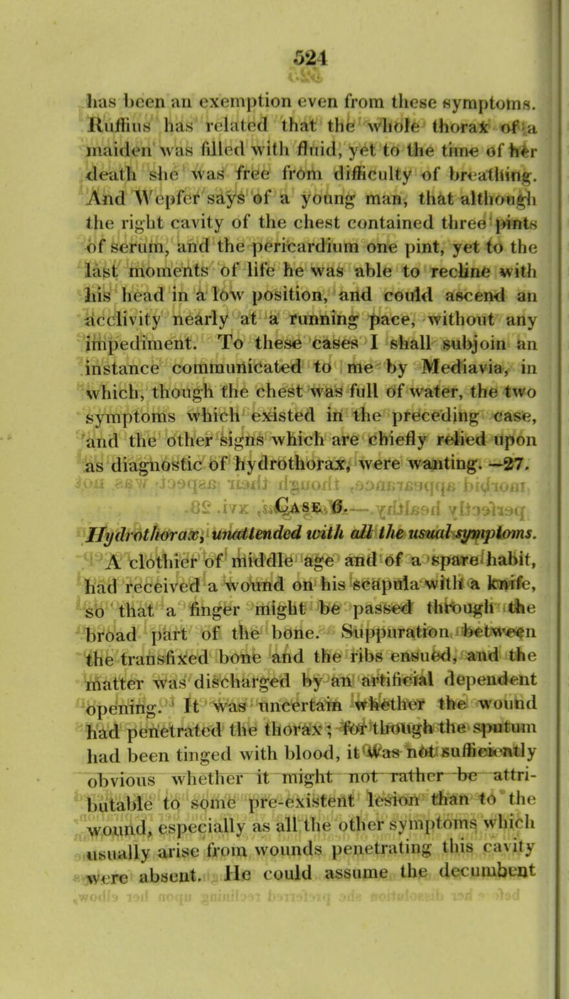 -has been an exemption even from these symptoms. Ruffiii8 has related that the whofe thorak ofia jnaiden'was filled with fluid, yet to the tim€ of h^r death she 'wa^ free from difficulty of brt^athing. And Wepfer says of a young man, that although the right cavity of the chest contained three pints hf seruin, and the pericardium one pint, yet to the last moments of life he was able to recline with tiik head in a low position, and could ascend an Acclivity nearly a^'^a running pace, without any 'Jfhpediment. To these cases I shall subjoin an 'instance communicated to me by Mediavia, in 'Which, though the chest was full of water, the two *i^ymptoms which' existed in the preceding caste, and the other signs which are chiefly reiied upon as diagnostic^f' hydrothoraxv were wa;nting. ■ • ''jqaiJ;'ll^di : -.';Diij;7fi'Ji.|4*» i.>.'.u luiif ^Efgdr^th^aMi^UtieMmded with oM^Musml-^i/mploms. H 'A clothier of' liiiddle age and of a spareihabit, ■ Jiad received a wound on his scapula wftll'a lo^fe, ^^^b-' that a finger might be passed thit)Ugh ithe ^^r6ad pkrt of the bone. Suppuratioa^between ^^e transfixed bone and the ribs ensued, and the tnatter was discharged by an artifiefal dependent ''bpening. ■ It ^as uncertain whetlur the wound liAd penetrated the thorax ; for though the sputum had been tinged with blood, it wus not su/lic icntly obvious whether it -might~ not Tnther-be attri- 'ibutable to s<imfe t)re^ lesiori than to ^ the  wound, especially as all the other symptoms which usually arise from wounds penetrating this cavity were absent- He could assume the decumbent