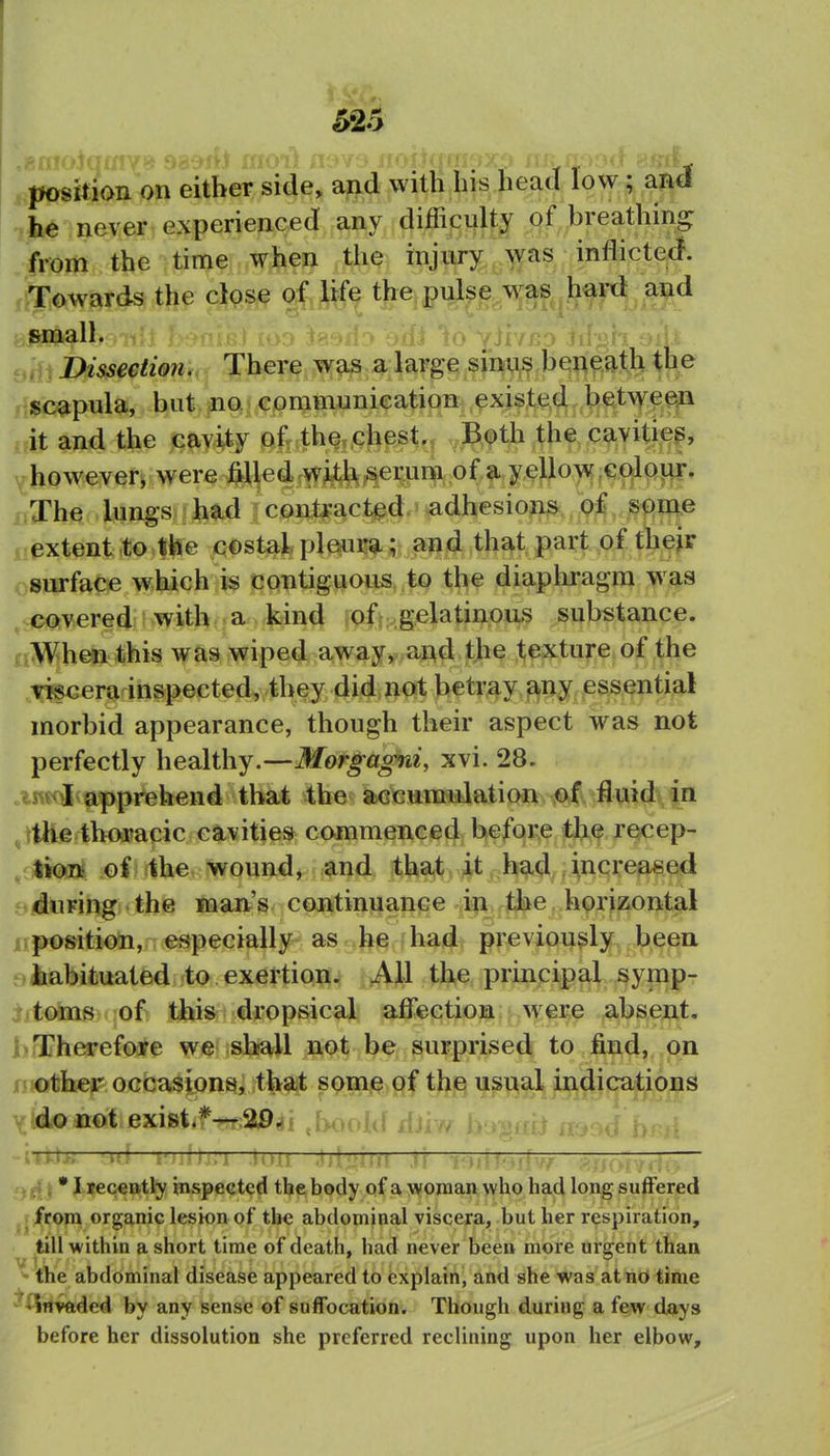626 ^position on either side, and with his head low; and he never experienced any difficulty of breathing from the time when the injury was inflicted^. r^Gwards the close of life the pulse w^as hard and a^all. 9,j, Dissection., There was a large sinu^ be^^ij-tli the H«c^pula, but. m^] communieation;: ,^xist;^d.l^€tt\\^^ejn it and the cavity ofr the„chest., Both the cavitie^, ^however^ were ^lledrwiJ^^erara of a yd^ uThe . lungs had i cont^act^d. adhesions oi spme nextent to the costal ple^ui!*; and that part of thejr osurface which is contiguous to the diaphragm w as ,c(CQvered;' with a kind iqftxgel^^iiio^*'^ substance. aWhen this was wiped away, a^d the texture of the Tiscera inspected, they did not betray any essential morbid appearance, though their aspect was not perfectly healthy.—Morgagni, xvi. 28. .iiwil apprehend that the accumulation of fluid in ,,ttHe thoracic cavities commenced before the recep- ,j)lion of the wound, and tha^l^v^ph^^^flncreased Qiduring the man's cpj>^tinuance 4p JJiie nposition, especially-as.>he-had previously been 9iabituated to exertion: All the principal symp- iitoms of this dropsical affection were absent, hrrherefore we sliall not be surprised to find, on mother occasions, that somj^ of the usual indications yldo not exist,f^;a94i .booid dh ——i'>A\y:i .ioit .tU'jjuj .»!— rTTTITT • I receBtl^ Hvspected the body of a woman who had long suffered from organic lesion of the abdominal viscera, but her respiration, till within a short time of death, had never been more urgent than ^ the abdominal disease appeared to explain, and she was at no time ^^Invftded by any sense of suffocation. Though during a few days before her dissolution she preferred reclining upon her elbow.