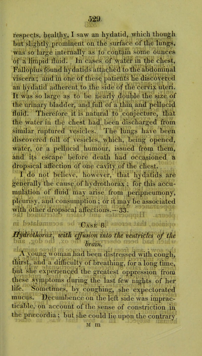 respects, healthy, I saw an hydatid, which though but slightly prominent on the surface of the lungs, was so large internally as to contdiii some ounces of si limpid fluid. In cases 6/ ;^ the chest, Fallopius found hydatids attached to the abdominal viscera; and in one of thesq patiems hie discovered an hydatid adherent to the side of tte cemx uteri. It wias so large as to be nearly double the size, of the urinary bladder, ancl full bf a .ihm sind pellucid fluid. Therefore it is natural to conjecture, that thfe water in tM cbesi hajjl been disciharged from similar ruptured vesicles. The lungs have been discovered full of vesicles, which, being opened, Watei;, bf a pellucid humom*, issued from them, ^d' i^s escape before death had occasioned a dropsical affection of one cavKy/ioi tlie chest. I I, do not believe, however, that hydatids are generally the cause of hydrothoraX; for this accu- mulation of fluid may arise from peripneumony, pleunsy , ai>d consumption; or it may be associated with'other dropsical aflectioris.—T i)ai mmnyvj^LP- -J bin. ^^sut: ■ J^T/(iroiJio7^M'.^ effusion into the ventricfes of the biii> ,^ob 9iO ^^5'P^Jo'Ujn^ w^^ been distrej^spd with.cough» thirsl. a^^ for a long time, out she exjpe^^^ ^the greatest o|)pression from tiiese iympt^^ last few nights of her life. J^ometmies, by coughing, she expectorated mucus. Decumbence on the left side was imprac-' ticable, on account of the sense of constriction in the pnecordia; but she could lie upon the contrary Mm'