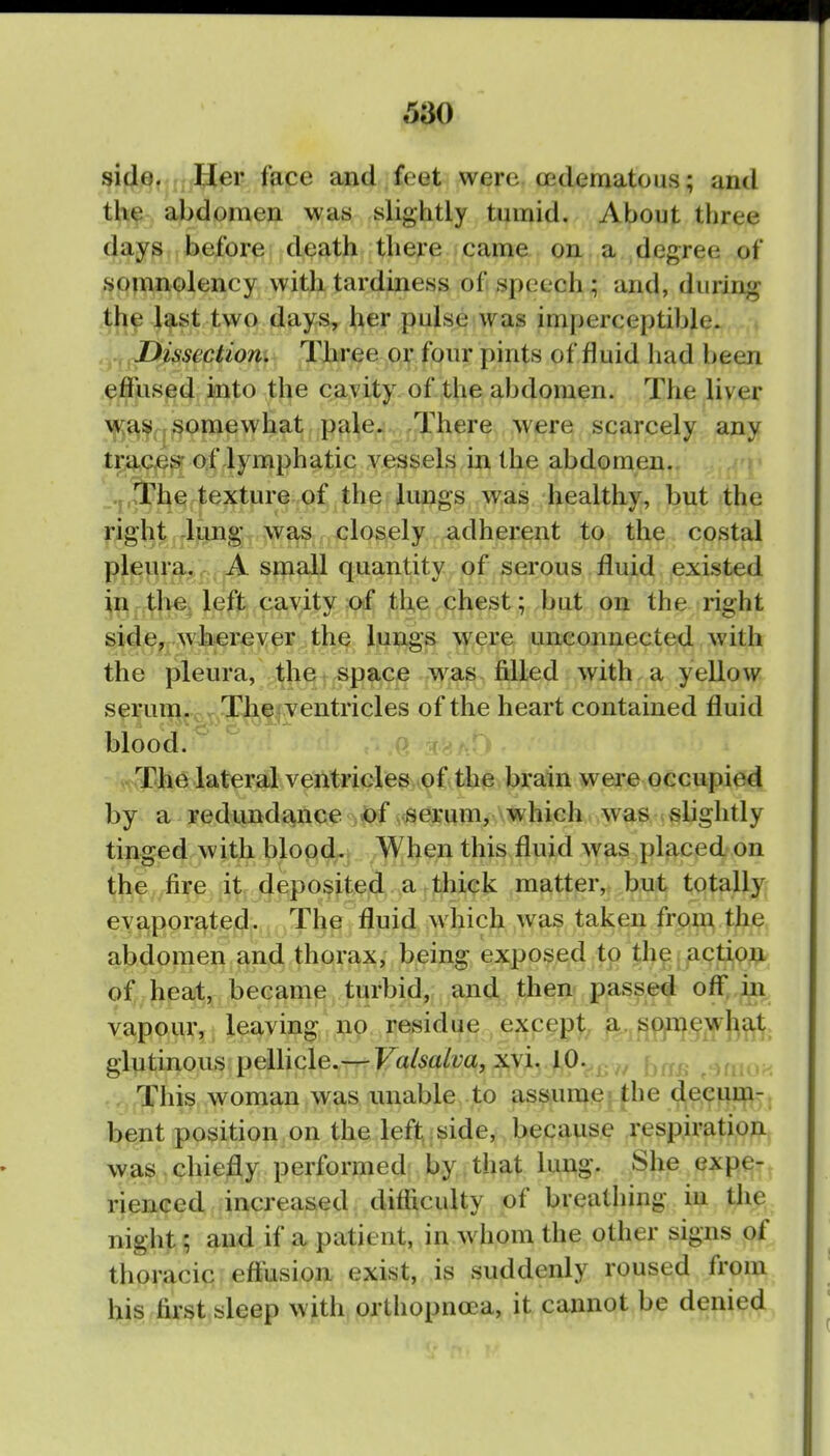 side. IJer face and feet were (Edematous; and the abdomen was slightly tumid. About three days before death there came on. a ,degree of somnolency with tardiness of speech ; and, during the last two days, her pulse was imperceptible. .-^^dissection. Three or four pints of fluid had been .effused into the cavity of the abdomen. The liver \|i^e^^qj^omewhat pale* ,There were scarcely any trii,cje^ of lymphatic vessels in the abdomen. ,T,^he texture of the lungs was healthy, but the right lung was closely adherent to the costal plj^li.ra, .- , A small quantity of serous fluid existed in.tl>e4 left cavity :0(f the chest; but on the right side, wherex<pr >the lungs were unconnected with the pleura, the' space was fQled with a yellow serum. TJ^^fyentricles of the heart contained fluid blood. ; A6r^:^'i The lateral ventricre»..c)f!<ii0 brain were occupied by a redundance of serum, which was slightly tinged with bloody. yWhen this fluid Avas placed on ^|if ,,/^fire it deposited a thick matter, buit totally evaporated. The fluid which was taken from the abdomen and thorax, being exposed to the action of heat, became turbid, and then passed off,,in vapour, leaving no residue except^ ja. spAiewh^ glutinous pellicle.— Valsalva, x\i. 10.^^.f^^j. This woman was unable to assume = the deeiiir^- bent position on the left side, because respiration was. chiefly performed by that lung. She expe- rienced increased difficulty of breathing in the night; and if a patient, in w hom the other signs of thoracic efiiision exist, is suddenly roused from hi^f&V^tjsleep with orthopnoea, it cannot be denied