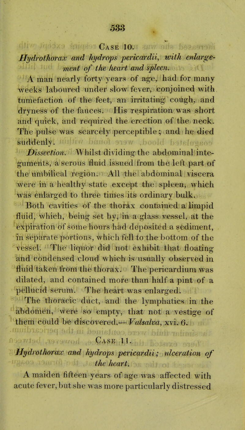 Case 10. Hydrothorax and hydrops pericardii, with enlarge- ment of the heart and spleen, ^^A' man nearly forty years of age, had for many weeks laboured under slow fever, conjoined with tumefaction of the feet, an irritating cough, and dryness of the fauceSi i His Tsspiration was short and quick, and required the erection of the neck. The pulse was scarcely perceptible; and he died suddenly. i> Dissection. Whilst dividing the abdominal inte- guments, a serous fluid issued from the left part of the umbilical region. All the abdominal viscera ^vere in a healthy state except the spleen, which was enlarged to three times its ordinary bulk. Both cavities of the thorax contained a limpid fluid, which, being set by, in a glass vessel, at the expiration of some hours had deposited a sediment, in separate portions, which fell to the bottom of the vessel. The liquor did not exhibit that floating fihd'condensed cloud which is usually observed in fluid taken from the thorax. The pericardium was dilated, and contained more than half a pint of a pellucid serum. The heart was enlarged. The thoracic duct, and the lymphatics in the abdomen, were so empty, that not a vestige of them could be discovered.— Valsalva, xv\. Q, Case 11. Hydrothorax and hydrops pericardii; idceration of the heart. A maiden fifteen years of age was affected with acute fever, but she was more particularly distressed