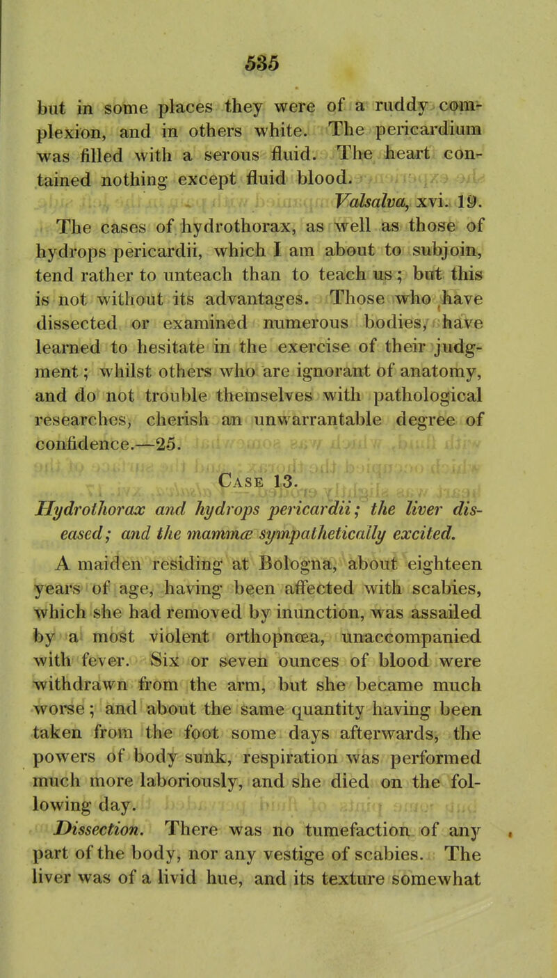 but in some places they were of a ruddy com- plexion, and in others white.; ''ihe pericardium was filled with a serous fluid. The heart con- tained nothing except fluid blood. •-h w.ai:qrir'F«/ia/ya, xvi.. IS: The cases of liydrothorax, as well as those of hydrops pericardii, which I am about to- subjoin, tend rather to unteach than to teach us; birt this is not without its advantages. Those who have dissected or examined numerous bodies, have learned to hesitate in the exercise of their judg- ment ; whilst others who are ignorant of anatomy, and do not trouble themselves with pathological researches, cherish an unwarrantable degree of confidence.—25. Case 13. Hydrothorax and hydrops pericardii; the liver dis- eased; and the mamm(B sympathetically excited, A maideii fefeidiiig at Bologna, about eighteen years of age, having been affected with scabies, tvhich she had removed by inunction, was assailed by ai most violent orthopnoea, unaccompanied with fever. Six or seven ounces of blood were withdrawn from the arm, but she became much worse; and about the same quantity having been taken from the foot some days afterwards, the powers of body sunk, respiration was performed much more laboriously, and she died on the fol- lowing day. Dissection. There was no tumefaction of any part of the body, nor any vestige of scabies. The liver was of a livid hue, and its texture somewhat