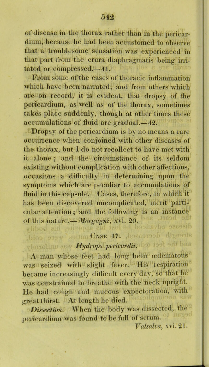 of disease in the thorax rather tlian in the pericar- dium, because he had been accustomed to observe that a troublesome sensation was experienced in that part from the crura diaphragmatis bein^^ irri- tated or compressed.^—41. From some of the cases of thoracic inflammation which have been narrated, and from others which are on record, it is evident, that dropsy of the pericardium, as well as of the thorax, sometimes takes place suddenly, though at other times these accumulations of fluid are gradual.—42. Dropsy of the pericardium is by no means a rare occurrence when conjoined with other diseases of the thorax, but I do not recollect to have met with it alone; and the circumstance of its seldom existing without complication with other affections, occasions a difficulty in determining upon the symptoms which are peculiar to accumulations of fluid in this capsule. Cases, therefore, in which it has been discovered uncomplicated, merit parti- culai' attention; and the following is an instance of this nature.—Morgagni, xvi. 20. f Case 17. Hydrops pericardii A man whose feet had long beeii oediiBnfkoilb'' was t seized with slight fever. His respiration became increasingly difficult every day, so that he was constrained to breathe with the neck upright. He had cough and mucous expectoration, with great thirst. At length he died. Dissection. When the body was dissected, the pericardium was found to be full of serum. Valsalva^ xvi. 21.