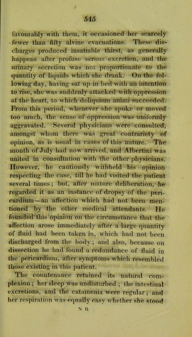 favourably with them, it occasioned her scarcely • fewer than fifty alvine evacuations. These dis' charges produced insatiable thirst, as generally happens after profuse serons excretion, and the urinary secretion was not proportionate to the quantity of liquids which she drank. On the fol- lowing day, having sat up in bed with an intention to rise, she was suddenly attacked with Oppression at the heaft, to which deliqiiium animi succeeded. From this period, whenever she spoke ot moved too much, the sense of oppression was uniformly- aggravated. Several physicians were consulted, amongst whom there was great corittiafiety of opinion, as is usual in cases of this nature. The month of July had now arrived, and Albertini was united in consultation with the other physicians. However, he cautiously withheld his opinion respecting the case, till he had visited the patient several times; but, after mature deliberation, he regarded it as an instance of dropsy of the peri- cardium—an affection which had not been men- tioned by the other medical attendants. He founded this opinion on the circumstance that the affection arose immediately after a large quantity of fluid had been taken in, which had not been discharged from the body; and also, because on dissection he had found a redundance of fluid in the pericardium, after symptoms which resembled those existing in this patient. The countenance retained its natural com- plexion ; her sleep was undisturbed ; the intestinal excretions, and tlie catamenia were regular; and her respiration was equally easy whether she stood N n