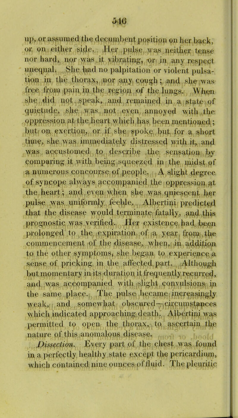 516 up, pi; assumed the decumbent poj^ition on her back, qi\ 9Ai either ji.i^e. Her pulse, was neither tense nor hard, nor was J^: ,yibrating, ^r. in.,any respect unequal, .^l^e.^iad no palpitation or violent pulsa- tiosn ip, the thorajL, nor any coug^h; ajid she .was .^jj-ee from pain in the p^gio^ o£ the lungs. Whon ^ei,,4i4 pt-^-^peak, , a»(jl re^ in a state of qyietude, she was, not. even,,annoyed Avith the oppression at the heart which has. been mention-cd; hMtf on exertion^, or if she spoke but for a short time, she .was immediately distressed with it, and /vvjts accustomed to descjribe ,the sensation by comparing it with being squeezed in the midst of numerous concourse, of people. A slight degree syncope always^ccQiwpamed the oppression^t the heart; and, even when she was quiescent her pulse was uniformly lee^e. Albertini predicted that the disease would terminate fatally, a^d this prognostic was ^yejified.; .Hi^X existence had, :b;e.en , prolonged ,tp,^ the expiration| -ofj^^. .y^ja?;^ ft:o^, tl^e .^commencement the .4iseas;e,„ wbeji^ii-^. addition to the other symptoms, she began to., (experience a sense of pricking in the affected partj,^^lthough but niomentary in its duration it frequently recurred, ^(^,;w,as accompanied with slight convulsions i^ the same place.j^ .The pulse bpcame; increasingly weak,; .and somewhat obscured•^jC^cupip.^ltpces which indicated approaching deatli,.. Al^)ertini, was permitted. , t^, open, th^ thorax,. to. ^^certain the nature of.this anomalous disease. : i J)isseciion. Every part of the chest was found in a perfectly healthy state except the pericardium, which contained nine ounces of fluid. The pleuritic