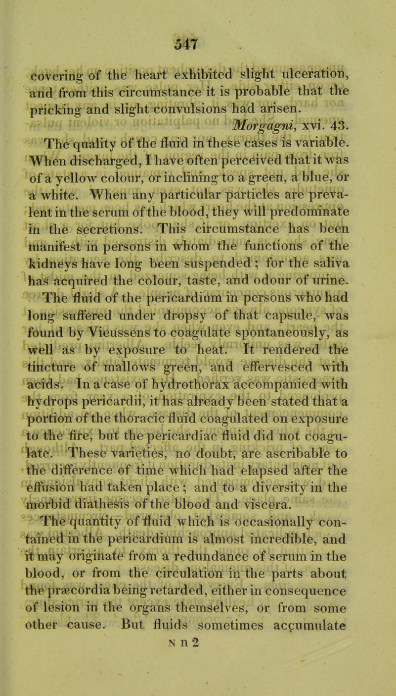 covering- of the heart exhibited slight ulceration, arid from this circumstance it is probable that the pricking and slight convulsions had arisen. Morgagni, xvi. 43. The quality of the fluid in these cases is variable. When discharged, I have often perceived that it was 'of a yellow colour, or inclining to a green, a blue, or a white. When any particular particles are preva- lient in the serum of the blood, they will predominate ^Jn the secretions. This circumstance has been manifest in persons in whom the functions of the kidneys have long been suspended ; for the saliva has acquired the colour, taste, and odour of urine. The fluid of the pericardium in persons who had loilg suffered under dropsy of that capsule, was found by Vieussens to coagulate spontaneously, as WfeU^sls  by exposure to heat. It rendered the tincture of mallows green, and eflervesced with *\aifcids. In a Case of hydrothor^X^acfc'6mpanied with hydrops pericardii, it has already been stated that a 'portion of the thoracic fluid coagulated on exposure to the fire^ but the pericardiac fluid did not coagu- *1t^lte. These varieties, no doubt, are ascribable to • ifhe difference of time which had elapsed after the effusion had taken place ; and to a diversity in the ttiorbid diathesis of the blood and viscera. The quantity of fluid which is occasionally con- tained in the pericardium is almost incredible, and may originate from a redundance of serum in the blood, or from the circulation in the parts about the praecordia being retarded, either in consequence of lesion in the organs themselves, or from some other cause. But fluids sometimes accumulate N n 2