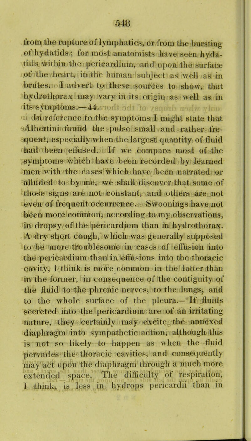 from the rupture of lymphatics, or from the bursting of hydatids ; for most anatomists have seen hyda- tids within the pericardium, and upon the surface of the heartv-inithfe human subject as well as in briitesiit I advert tO!^these sources to show, that hydrotliorax may vary in its origin as well as in fitB^^jymptoms.—44',ni()t{i ov af dii reference to the symptoms 1 might state that Albta'tinLifoutid the pulse small and rather fre- quent, iespecially when the largest quantity of fluid had been effused. If we compare most of the symptoms which have been recorded by learned ^men^with^thejca^'which have been narrated ^r alluded^ to^^foynm^j^ wfe shall discover that some of those signs are not constant, and others are not €ven of frequent occurrence. Swoonings have not been more common^ according to my observations, in dropsy of the pericardium than in hydrothorax. A dry short cough, which was generally supposed to be more tiX)ublesome m cases ^ of eftusion into the pericardium than in effusions into the thoracic cavity, I think is more common in the latter than in the former, in consequence of the contiguity, of the fluid to the phrenic nerves, to the lungs, and to the whole surface of the pleura. If fluids secreted into the pericardium are of an irritating nature, they certainly may excite the annexed diaphragm into sympathetic action, although this is not so likely to happen-a«- when the-fluid pervades the thoracic cavities, and consequently rii^y*act upon the diaphragm througli a much more extended fP^f?: ^^^^ difficulty of respiration, I jUirnkj^Hj^s^^^ hydrops pericardii than in
