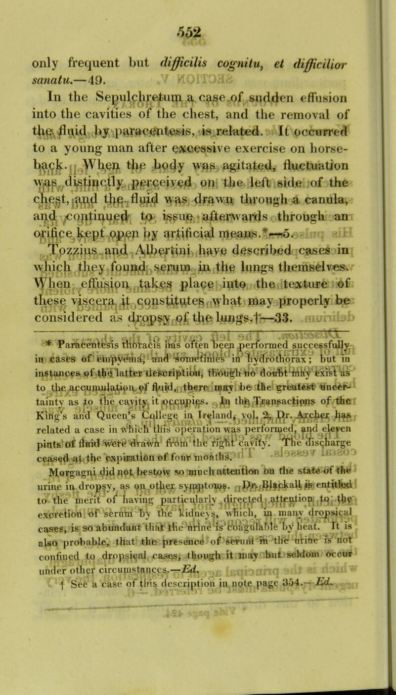 only frequent but difficilis cognitu, el difficilior sanatu.—49. * WOlTOl'ic In the Se^ulpj[ij;ejtiutp,,a c^^e^of^w^ effusion into the cavities of the chest, and the removal of tj^^i\id by paracentesis, i«.rekted. It occurred to a young man after excessive exercise on horse- H^f?)^' U thp ;b94y ^-itated, fluctuation W|£^p,,di|^t^j^ctty^,p^9,ei on the left side of the ciie^^l, and the fluid \\ as drftw^ through a canula^-^ and <Oiitiiuicd i^suG; -afterwards through an orifice kept open ]>y artificial means.*-—5. ^^Tozzius and Albea'tini have described cases in which they found serum , in the lungs themselve&r ^yiien effusion,, takes pla(?e into the texture o% these viscera it constitutes/.what may properly b,e considered as drojpsy,o£t}ie IjUjjgs.^ .niLfhiiab m cases orax; iuf m instances of .^bqiafc tlefeeri^'libfefi fflt^'p no donSt'-Mky^^ilHP to tlie^^Quniulati^q^yf ^y,l/ti^r!Kin^ii)&it6e' greatest' ^nc«ii^^ tainty as Jto the^c^yjj|^ it jjjj^^i^. 3^ th^^g^psacjtipps of the? King's ak^d'&een|^|^^^^^ related a case m Wnfcn IMis operation was pertormed, pints^cf ffttid W<!te^ 4a^ifi' fi><^ln'thfe?rg^Pfc'at5^yf W ceased -aii the CiXpiration of fnnT tiionthSPt^ ^ Morgagni ,(^|d not bestow so mtich atteaition hn tiie stkt^'of urine in dropsy, as 911 otjief, sypptoiu^. ,pi>,J^lfcka^jp entitled to tlie merit of Laving particularly .directed attpj^-tioni excretion of serutn Tjy the liidneyt,, which, hi many dropsical cases, is so abundant thaif Hie tiUn^'is'ciia^nlabib li i'^ also probable, that th& presence of scruni-'ih tlfe wVihe is not confiijed to . dropsical cas^, though it may but seldditt occur uiider othe^ circupistf^nccs.—jEft, 'C^'f ^S^i^k^ase of tlris description in note.page aij4.— Ji^ci.