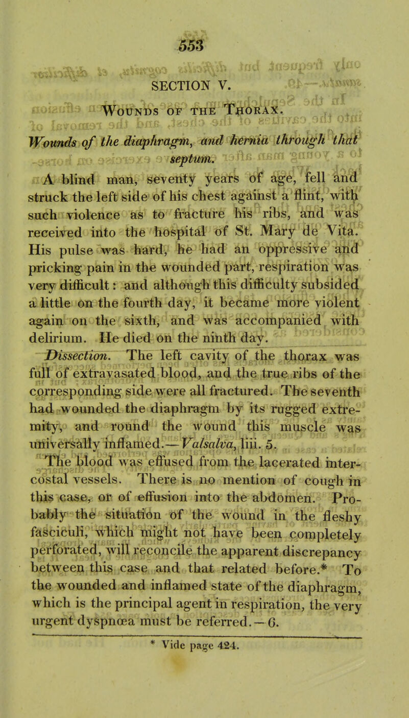 1 SECTION V. Wounds b'^ tHif lTeORAX. Wounds of the diaphragm, and hernia through thar i Of septum. : A blind man, seventy years of age, fell and struck the left side of his chest against a flint, witK such violence as to fracture his ribs, ^rid wiib received into the hospital of St. Mary de Vita.^ His pulse was hard, he had an oppressive E^ntf* pricking pain in the wounded part, respiration was very difficult: and although this difficulty subsidedf a little on the fourth day, it became more violen^ again on the sixth, and was accompanied witK 0 delirium. He died on the ninth day. f)issection. The left cavity of the thorax was full of extravasated blood, and the true ribs of the corresponding side were all fractured. The seventh^ hadi-wounded the diaphmgm by its rugged exti'e- mity, and round the wound this muscle was umversally inflamed.— Valsalva, ^. ']^T\ie)^\op^^ the lacerated inter- co'^stal vessels. There is juo mention of cough in this case, or of effusion into the abdomen. Pro- bably the situation of the wound in the fleshy fasciculi, which might no'i jjiay^ been completely perforated, will r^p^^cile the apparent discrepancy between this case and that related before.* To the wounded and inflamed state of the diaphragm, which is the principal agent in respiration, the very urgent dyspnoea must be referred. —6. * Vide page 424.